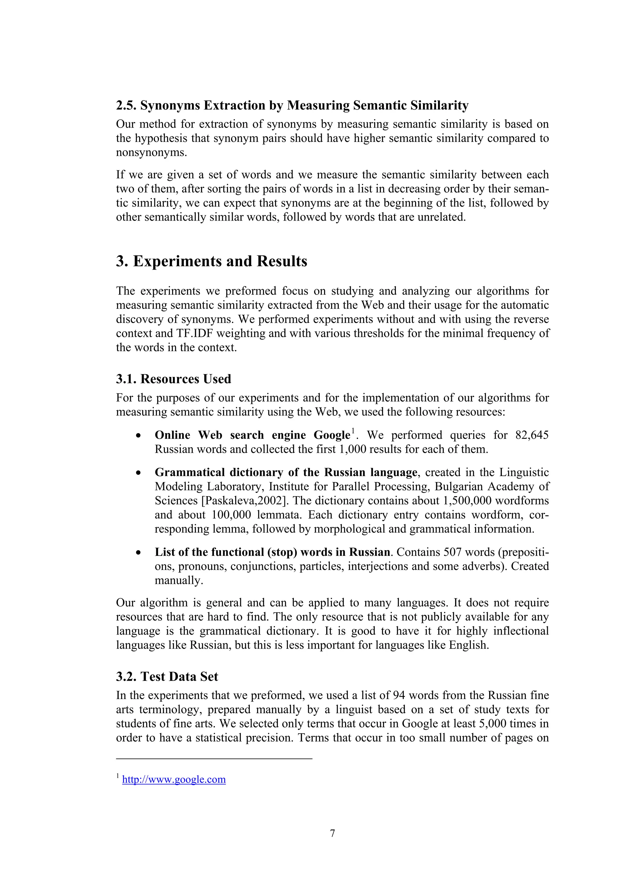 2.5. Synonyms Extraction by Measuring Semantic Similarity
Our method for extraction of synonyms by measuring semantic similarity is based on
the hypothesis that synonym pairs should have higher semantic similarity compared to
nonsynonyms.
If we are given a set of words and we measure the semantic similarity between each
two of them, after sorting the pairs of words in a list in decreasing order by their seman-
tic similarity, we can expect that synonyms are at the beginning of the list, followed by
other semantically similar words, followed by words that are unrelated.


3. Experiments and Results
The experiments we preformed focus on studying and analyzing our algorithms for
measuring semantic similarity extracted from the Web and their usage for the automatic
discovery of synonyms. We performed experiments without and with using the reverse
context and TF.IDF weighting and with various thresholds for the minimal frequency of
the words in the context.

3.1. Resources Used
For the purposes of our experiments and for the implementation of our algorithms for
measuring semantic similarity using the Web, we used the following resources:
      •   Online Web search engine Google 1 . We performed queries for 82,645
          Russian words and collected the first 1,000 results for each of them.
      •   Grammatical dictionary of the Russian language, created in the Linguistic
          Modeling Laboratory, Institute for Parallel Processing, Bulgarian Academy of
          Sciences [Paskaleva,2002]. The dictionary contains about 1,500,000 wordforms
          and about 100,000 lemmata. Each dictionary entry contains wordform, cor-
          responding lemma, followed by morphological and grammatical information.
      •   List of the functional (stop) words in Russian. Contains 507 words (prepositi-
          ons, pronouns, conjunctions, particles, interjections and some adverbs). Created
          manually.
Our algorithm is general and can be applied to many languages. It does not require
resources that are hard to find. The only resource that is not publicly available for any
language is the grammatical dictionary. It is good to have it for highly inflectional
languages like Russian, but this is less important for languages like English.

3.2. Test Data Set
In the experiments that we preformed, we used a list of 94 words from the Russian fine
arts terminology, prepared manually by a linguist based on a set of study texts for
students of fine arts. We selected only terms that occur in Google at least 5,000 times in
order to have a statistical precision. Terms that occur in too small number of pages on

1
    http://www.google.com



                                             7
 