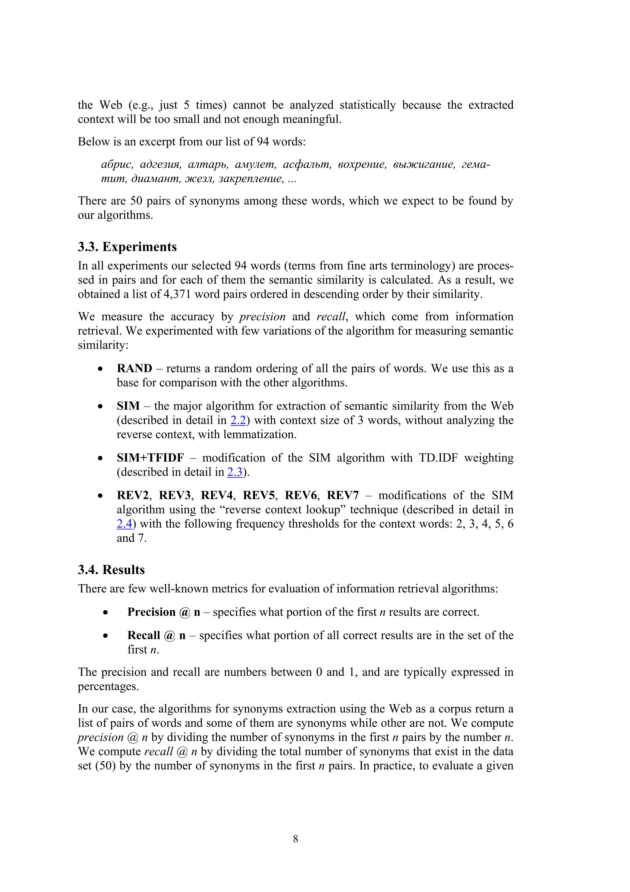 the Web (e.g., just 5 times) cannot be analyzed statistically because the extracted
context will be too small and not enough meaningful.
Below is an excerpt from our list of 94 words:
    абрис, адгезия, алтарь, амулет, асфальт, вохрение, выжигание, гема-
    тит, диамант, жезл, закрепление, ...
There are 50 pairs of synonyms among these words, which we expect to be found by
our algorithms.

3.3. Experiments
In all experiments our selected 94 words (terms from fine arts terminology) are proces-
sed in pairs and for each of them the semantic similarity is calculated. As a result, we
obtained a list of 4,371 word pairs ordered in descending order by their similarity.
We measure the accuracy by precision and recall, which come from information
retrieval. We experimented with few variations of the algorithm for measuring semantic
similarity:
   •     RAND – returns a random ordering of all the pairs of words. We use this as a
         base for comparison with the other algorithms.
   •     SIM – the major algorithm for extraction of semantic similarity from the Web
         (described in detail in 2.2) with context size of 3 words, without analyzing the
         reverse context, with lemmatization.
   •     SIM+TFIDF – modification of the SIM algorithm with TD.IDF weighting
         (described in detail in 2.3).
   •     REV2, REV3, REV4, REV5, REV6, REV7 – modifications of the SIM
         algorithm using the “reverse context lookup” technique (described in detail in
         2.4) with the following frequency thresholds for the context words: 2, 3, 4, 5, 6
         and 7.

3.4. Results
There are few well-known metrics for evaluation of information retrieval algorithms:
     •     Precision @ n – specifies what portion of the first n results are correct.
     •     Recall @ n – specifies what portion of all correct results are in the set of the
           first n.
The precision and recall are numbers between 0 and 1, and are typically expressed in
percentages.
In our case, the algorithms for synonyms extraction using the Web as a corpus return a
list of pairs of words and some of them are synonyms while other are not. We compute
precision @ n by dividing the number of synonyms in the first n pairs by the number n.
We compute recall @ n by dividing the total number of synonyms that exist in the data
set (50) by the number of synonyms in the first n pairs. In practice, to evaluate a given




                                             8
 