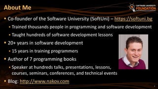 2
 Co-founder of the Software University (SoftUni) – https://softuni.bg
 Trained thousands people in programming and software development
 Taught hundreds of software development lessons
 20+ years in software development
 15 years in training programmers
 Author of 7 programming books
 Speaker at hundreds talks, presentations, lessons,
courses, seminars, conferences, and technical events
 Blog: http://www.nakov.com
About Me
 
