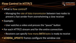 26
 What is flow control?
 Managing the rate of data transmission between two nodes to
prevent a fast sender from overwhelming a slow receiver
 Example:
 User watches a video and presses the "pause" button
 For each HTTP/2 stream and for the entire connection
 Receivers can specify how many DATA bytes is ready to receive
 WINDOW_UPDATE frames configure the window size
Flow Control in HTTP/2
 
