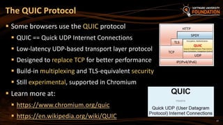 27
 Some browsers use the QUIC protocol
 QUIC == Quick UDP Internet Connections
 Low-latency UDP-based transport layer protocol
 Designed to replace TCP for better performance
 Build-in multiplexing and TLS-equivalent security
 Still experimental, supported in Chromium
 Learn more at:
 https://www.chromium.org/quic
 https://en.wikipedia.org/wiki/QUIC
The QUIC Protocol
 