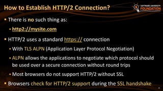 29
 There is no such thing as:
 http2://mysite.com
 HTTP/2 uses a standard https:// connection
 With TLS ALPN (Application Layer Protocol Negotiation)
 ALPN allows the applications to negotiate which protocol should
be used over a secure connection without round trips
 Most browsers do not support HTTP/2 without SSL
 Browsers check for HTTP/2 support during the SSL handshake
How to Establish HTTP/2 Connection?
 