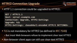 30
 HTTP 1.1 connection could be upgraded to HTTP/2:
 TLS is not mandatory for HTTP/2 (as defined in RFC 7540)
 But most Web browsers refuse to implement clear text HTTP/2
 Non-browser client apps can still use clear-text HTTP/2
HTTP/2 Connection Upgrade
GET / HTTP/1.1
Host: server.example.com
Connection: Upgrade, HTTP2-Settings
Upgrade: h2c
HTTP2-Settings: <base64url-encoded HTTP/2 SETTINGS>
 