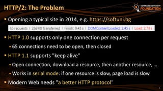 4
 Opening a typical site in 2014, e.g. https://softuni.bg
 HTTP 1.0 supports only one connection per request
 65 connections need to be open, then closed
 HTTP 1.1 supports "keep alive"
 Open connection, download a resource, then another resource, …
 Works in serial mode: if one resource is slow, page load is slow
 Modern Web needs "a better HTTP protocol"
HTTP/2: The Problem
 