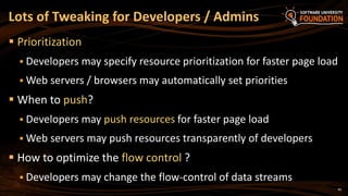 40
 Prioritization
 Developers may specify resource prioritization for faster page load
 Web servers / browsers may automatically set priorities
 When to push?
 Developers may push resources for faster page load
 Web servers may push resources transparently of developers
 How to optimize the flow control ?
 Developers may change the flow-control of data streams
Lots of Tweaking for Developers / Admins
 