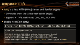 42
 Jetty is a Java HTTP (Web) server and Servlet engine
 Developed under the Eclipse open-source project
 Supports HTTP/2, WebSocket, OSGi, JMX, JNDI, JAAS
 Enable HTTP/2 in Jetty:
Jetty and HTTP/s
$ java -jar $JETTY_HOME/start.jar --add-to-startd=http2
$ java -jar $JETTY_HOME/start.jar
…
2015-06-17 14:16:12.549:INFO:oejs.ServerConnector:main: Started
ServerConnector@34c9c77f{HTTP/1.1,[http/1.1]}{0.0.0.0:8080}
2015-06-17 14:16:12.782:INFO:oejs.ServerConnector:main: Started
ServerConnector@711f39f9{SSL,[ssl, alpn, h2, h2-17, http/1.1]}{0.0.0.0:8443}
…
 