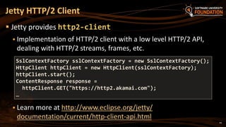 44
 Jetty provides http2-client
 Implementation of HTTP/2 client with a low level HTTP/2 API,
dealing with HTTP/2 streams, frames, etc.
 Learn more at http://www.eclipse.org/jetty/
documentation/current/http-client-api.html
Jetty HTTP/2 Client
SslContextFactory sslContextFactory = new SslContextFactory();
HttpClient httpClient = new HttpClient(sslContextFactory);
httpClient.start();
ContentResponse response =
httpClient.GET("https://http2.akamai.com");
…
 