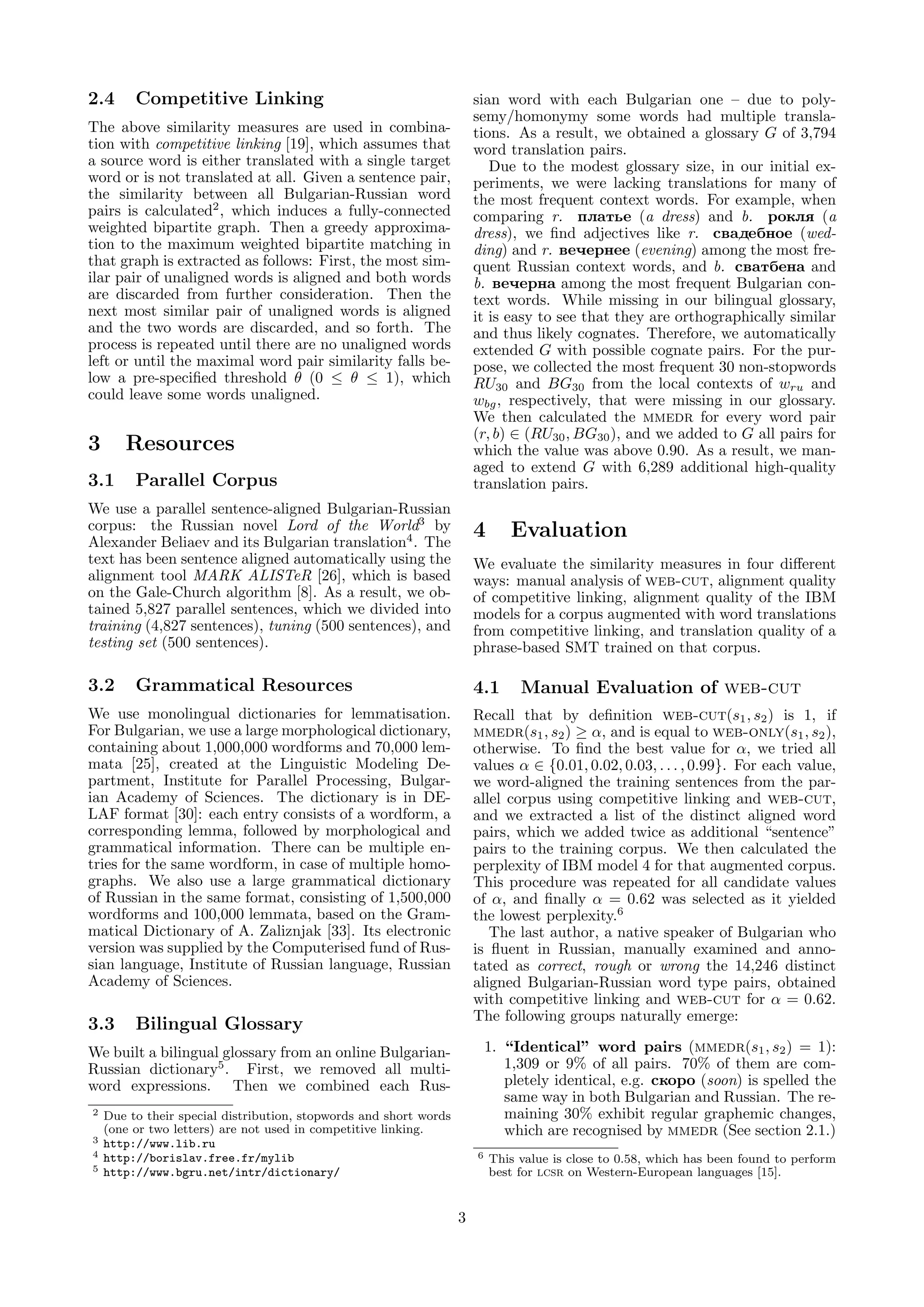 2.4      Competitive Linking                                           sian word with each Bulgarian one – due to poly-
                                                                       semy/homonymy some words had multiple transla-
The above similarity measures are used in combina-                     tions. As a result, we obtained a glossary G of 3,794
tion with competitive linking [19], which assumes that                 word translation pairs.
a source word is either translated with a single target                   Due to the modest glossary size, in our initial ex-
word or is not translated at all. Given a sentence pair,               periments, we were lacking translations for many of
the similarity between all Bulgarian-Russian word                      the most frequent context words. For example, when
pairs is calculated2 , which induces a fully-connected                 comparing r. plat e (a dress) and b. rokl (a
weighted bipartite graph. Then a greedy approxima-                     dress), we ﬁnd adjectives like r. svadebnoe (wed-
tion to the maximum weighted bipartite matching in                     ding) and r. veqernee (evening) among the most fre-
that graph is extracted as follows: First, the most sim-               quent Russian context words, and b. svatbena and
ilar pair of unaligned words is aligned and both words                 b. veqerna among the most frequent Bulgarian con-
are discarded from further consideration. Then the                     text words. While missing in our bilingual glossary,
next most similar pair of unaligned words is aligned                   it is easy to see that they are orthographically similar
and the two words are discarded, and so forth. The                     and thus likely cognates. Therefore, we automatically
process is repeated until there are no unaligned words                 extended G with possible cognate pairs. For the pur-
left or until the maximal word pair similarity falls be-               pose, we collected the most frequent 30 non-stopwords
low a pre-speciﬁed threshold θ (0 ≤ θ ≤ 1), which                      RU30 and BG30 from the local contexts of wru and
could leave some words unaligned.                                      wbg , respectively, that were missing in our glossary.
                                                                       We then calculated the mmedr for every word pair
                                                                       (r, b) ∈ (RU30 , BG30 ), and we added to G all pairs for
3      Resources                                                       which the value was above 0.90. As a result, we man-
                                                                       aged to extend G with 6,289 additional high-quality
3.1      Parallel Corpus                                               translation pairs.
We use a parallel sentence-aligned Bulgarian-Russian
corpus: the Russian novel Lord of the World3 by                        4       Evaluation
Alexander Beliaev and its Bulgarian translation4 . The
text has been sentence aligned automatically using the                 We evaluate the similarity measures in four diﬀerent
alignment tool MARK ALISTeR [26], which is based                       ways: manual analysis of web-cut, alignment quality
on the Gale-Church algorithm [8]. As a result, we ob-                  of competitive linking, alignment quality of the IBM
tained 5,827 parallel sentences, which we divided into                 models for a corpus augmented with word translations
training (4,827 sentences), tuning (500 sentences), and                from competitive linking, and translation quality of a
testing set (500 sentences).                                           phrase-based SMT trained on that corpus.

3.2      Grammatical Resources                                         4.1      Manual Evaluation of web-cut
We use monolingual dictionaries for lemmatisation.                     Recall that by deﬁnition web-cut(s1 , s2 ) is 1, if
For Bulgarian, we use a large morphological dictionary,                mmedr(s1 , s2 ) ≥ α, and is equal to web-only(s1 , s2 ),
containing about 1,000,000 wordforms and 70,000 lem-                   otherwise. To ﬁnd the best value for α, we tried all
mata [25], created at the Linguistic Modeling De-                      values α ∈ {0.01, 0.02, 0.03, . . . , 0.99}. For each value,
partment, Institute for Parallel Processing, Bulgar-                   we word-aligned the training sentences from the par-
ian Academy of Sciences. The dictionary is in DE-                      allel corpus using competitive linking and web-cut,
LAF format [30]: each entry consists of a wordform, a                  and we extracted a list of the distinct aligned word
corresponding lemma, followed by morphological and                     pairs, which we added twice as additional “sentence”
grammatical information. There can be multiple en-                     pairs to the training corpus. We then calculated the
tries for the same wordform, in case of multiple homo-                 perplexity of IBM model 4 for that augmented corpus.
graphs. We also use a large grammatical dictionary                     This procedure was repeated for all candidate values
of Russian in the same format, consisting of 1,500,000                 of α, and ﬁnally α = 0.62 was selected as it yielded
wordforms and 100,000 lemmata, based on the Gram-                      the lowest perplexity.6
matical Dictionary of A. Zaliznjak [33]. Its electronic                   The last author, a native speaker of Bulgarian who
version was supplied by the Computerised fund of Rus-                  is ﬂuent in Russian, manually examined and anno-
sian language, Institute of Russian language, Russian                  tated as correct, rough or wrong the 14,246 distinct
Academy of Sciences.                                                   aligned Bulgarian-Russian word type pairs, obtained
                                                                       with competitive linking and web-cut for α = 0.62.
                                                                       The following groups naturally emerge:
3.3      Bilingual Glossary
We built a bilingual glossary from an online Bulgarian-                    1. “Identical” word pairs (mmedr(s1 , s2 ) = 1):
Russian dictionary5 . First, we removed all multi-                            1,309 or 9% of all pairs. 70% of them are com-
word expressions. Then we combined each Rus-                                  pletely identical, e.g. skoro (soon) is spelled the
                                                                              same way in both Bulgarian and Russian. The re-
2   Due to their special distribution, stopwords and short words              maining 30% exhibit regular graphemic changes,
    (one or two letters) are not used in competitive linking.                 which are recognised by mmedr (See section 2.1.)
3   http://www.lib.ru
4   http://borislav.free.fr/mylib                                      6   This value is close to 0.58, which has been found to perform
5   http://www.bgru.net/intr/dictionary/                                   best for lcsr on Western-European languages [15].


                                                                   3
 