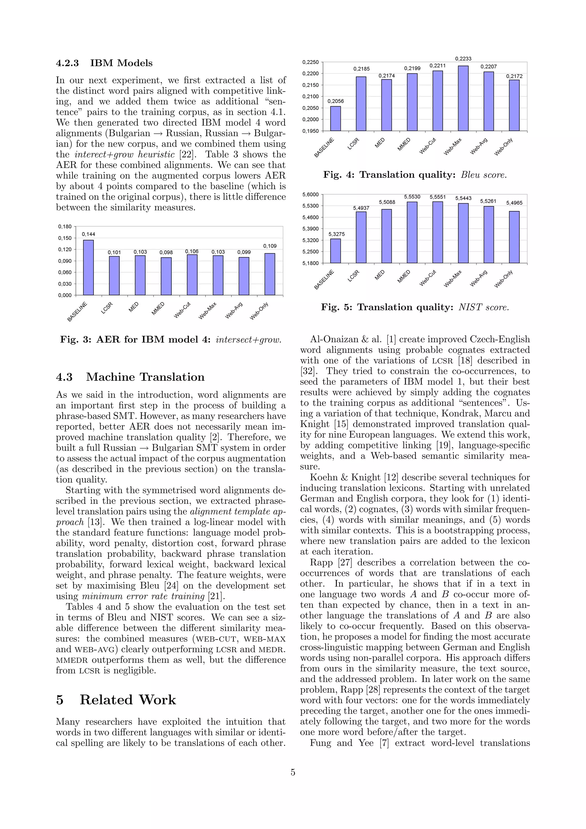 4.2.3    IBM Models
In our next experiment, we ﬁrst extracted a list of
the distinct word pairs aligned with competitive link-
ing, and we added them twice as additional “sen-
tence” pairs to the training corpus, as in section 4.1.
We then generated two directed IBM model 4 word
alignments (Bulgarian → Russian, Russian → Bulgar-
ian) for the new corpus, and we combined them using
the interect+grow heuristic [22]. Table 3 shows the
AER for these combined alignments. We can see that
while training on the augmented corpus lowers AER                     Fig. 4: Translation quality: Bleu score.
by about 4 points compared to the baseline (which is
trained on the original corpus), there is little diﬀerence
between the similarity measures.




                                                                      Fig. 5: Translation quality: NIST score.


 Fig. 3: AER for IBM model 4: intersect+grow.                       Al-Onaizan & al. [1] create improved Czech-English
                                                                 word alignments using probable cognates extracted
                                                                 with one of the variations of lcsr [18] described in
                                                                 [32]. They tried to constrain the co-occurrences, to
4.3     Machine Translation                                      seed the parameters of IBM model 1, but their best
As we said in the introduction, word alignments are              results were achieved by simply adding the cognates
an important ﬁrst step in the process of building a              to the training corpus as additional “sentences”. Us-
phrase-based SMT. However, as many researchers have              ing a variation of that technique, Kondrak, Marcu and
reported, better AER does not necessarily mean im-               Knight [15] demonstrated improved translation qual-
proved machine translation quality [2]. Therefore, we            ity for nine European languages. We extend this work,
built a full Russian → Bulgarian SMT system in order             by adding competitive linking [19], language-speciﬁc
to assess the actual impact of the corpus augmentation           weights, and a Web-based semantic similarity mea-
(as described in the previous section) on the transla-           sure.
tion quality.                                                       Koehn & Knight [12] describe several techniques for
   Starting with the symmetrised word alignments de-             inducing translation lexicons. Starting with unrelated
scribed in the previous section, we extracted phrase-            German and English corpora, they look for (1) identi-
level translation pairs using the alignment template ap-         cal words, (2) cognates, (3) words with similar frequen-
proach [13]. We then trained a log-linear model with             cies, (4) words with similar meanings, and (5) words
the standard feature functions: language model prob-             with similar contexts. This is a bootstrapping process,
ability, word penalty, distortion cost, forward phrase           where new translation pairs are added to the lexicon
translation probability, backward phrase translation             at each iteration.
probability, forward lexical weight, backward lexical               Rapp [27] describes a correlation between the co-
weight, and phrase penalty. The feature weights, were            occurrences of words that are translations of each
set by maximising Bleu [24] on the development set               other. In particular, he shows that if in a text in
using minimum error rate training [21].                          one language two words A and B co-occur more of-
   Tables 4 and 5 show the evaluation on the test set            ten than expected by chance, then in a text in an-
in terms of Bleu and NIST scores. We can see a siz-              other language the translations of A and B are also
able diﬀerence between the diﬀerent similarity mea-              likely to co-occur frequently. Based on this observa-
sures: the combined measures (web-cut, web-max                   tion, he proposes a model for ﬁnding the most accurate
and web-avg) clearly outperforming lcsr and medr.                cross-linguistic mapping between German and English
mmedr outperforms them as well, but the diﬀerence                words using non-parallel corpora. His approach diﬀers
from lcsr is negligible.                                         from ours in the similarity measure, the text source,
                                                                 and the addressed problem. In later work on the same
                                                                 problem, Rapp [28] represents the context of the target
5       Related Work                                             word with four vectors: one for the words immediately
                                                                 preceding the target, another one for the ones immedi-
Many researchers have exploited the intuition that               ately following the target, and two more for the words
words in two diﬀerent languages with similar or identi-          one more word before/after the target.
cal spelling are likely to be translations of each other.           Fung and Yee [7] extract word-level translations

                                                             5
 