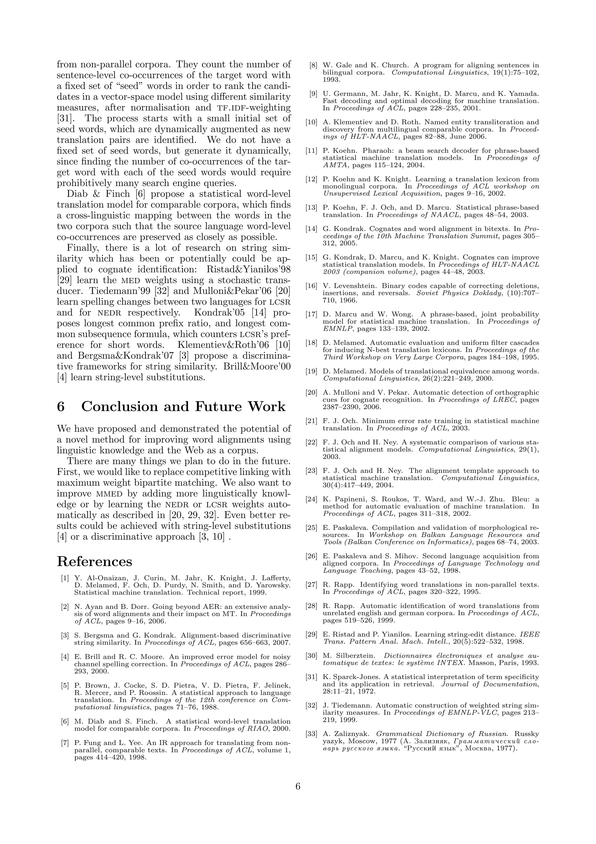 from non-parallel corpora. They count the number of                       [8] W. Gale and K. Church. A program for aligning sentences in
                                                                              bilingual corpora. Computational Linguistics, 19(1):75–102,
sentence-level co-occurrences of the target word with                         1993.
a ﬁxed set of “seed” words in order to rank the candi-
                                                                          [9] U. Germann, M. Jahr, K. Knight, D. Marcu, and K. Yamada.
dates in a vector-space model using diﬀerent similarity                       Fast decoding and optimal decoding for machine translation.
measures, after normalisation and tf.idf-weighting                            In Proceedings of ACL, pages 228–235, 2001.
[31]. The process starts with a small initial set of                     [10] A. Klementiev and D. Roth. Named entity transliteration and
seed words, which are dynamically augmented as new                            discovery from multilingual comparable corpora. In Proceed-
                                                                              ings of HLT-NAACL, pages 82–88, June 2006.
translation pairs are identiﬁed. We do not have a
ﬁxed set of seed words, but generate it dynamically,                     [11] P. Koehn. Pharaoh: a beam search decoder for phrase-based
                                                                              statistical machine translation models. In Proceedings of
since ﬁnding the number of co-occurrences of the tar-                         AMTA, pages 115–124, 2004.
get word with each of the seed words would require
                                                                         [12] P. Koehn and K. Knight. Learning a translation lexicon from
prohibitively many search engine queries.                                     monolingual corpora. In Proceedings of ACL workshop on
   Diab & Finch [6] propose a statistical word-level                          Unsupervised Lexical Acquisition, pages 9–16, 2002.
translation model for comparable corpora, which ﬁnds                     [13] P. Koehn, F. J. Och, and D. Marcu. Statistical phrase-based
a cross-linguistic mapping between the words in the                           translation. In Proceedings of NAACL, pages 48–54, 2003.
two corpora such that the source language word-level                     [14] G. Kondrak. Cognates and word alignment in bitexts. In Pro-
co-occurrences are preserved as closely as possible.                          ceedings of the 10th Machine Translation Summit, pages 305–
                                                                              312, 2005.
   Finally, there is a lot of research on string sim-
ilarity which has been or potentially could be ap-                       [15] G. Kondrak, D. Marcu, and K. Knight. Cognates can improve
                                                                              statistical translation models. In Proceedings of HLT-NAACL
plied to cognate identiﬁcation: Ristad&Yianilos’98                            2003 (companion volume), pages 44–48, 2003.
[29] learn the med weights using a stochastic trans-                     [16] V. Levenshtein. Binary codes capable of correcting deletions,
ducer. Tiedemann’99 [32] and Mulloni&Pekar’06 [20]                            insertions, and reversals. Soviet Physics Doklady, (10):707–
learn spelling changes between two languages for lcsr                         710, 1966.
and for nedr respectively. Kondrak’05 [14] pro-                          [17] D. Marcu and W. Wong. A phrase-based, joint probability
poses longest common preﬁx ratio, and longest com-                            model for statistical machine translation. In Proceedings of
                                                                              EMNLP, pages 133–139, 2002.
mon subsequence formula, which counters lcsr’s pref-
erence for short words. Klementiev&Roth’06 [10]                          [18] D. Melamed. Automatic evaluation and uniform ﬁlter cascades
                                                                              for inducing N-best translation lexicons. In Proceedings of the
and Bergsma&Kondrak’07 [3] propose a discrimina-                              Third Workshop on Very Large Corpora, pages 184–198, 1995.
tive frameworks for string similarity. Brill&Moore’00                    [19] D. Melamed. Models of translational equivalence among words.
[4] learn string-level substitutions.                                         Computational Linguistics, 26(2):221–249, 2000.

                                                                         [20] A. Mulloni and V. Pekar. Automatic detection of orthographic
                                                                              cues for cognate recognition. In Proceedings of LREC, pages
6    Conclusion and Future Work                                               2387–2390, 2006.

                                                                         [21] F. J. Och. Minimum error rate training in statistical machine
We have proposed and demonstrated the potential of                            translation. In Proceedings of ACL, 2003.
a novel method for improving word alignments using                       [22] F. J. Och and H. Ney. A systematic comparison of various sta-
linguistic knowledge and the Web as a corpus.                                 tistical alignment models. Computational Linguistics, 29(1),
                                                                              2003.
   There are many things we plan to do in the future.
First, we would like to replace competitive linking with                 [23] F. J. Och and H. Ney. The alignment template approach to
                                                                              statistical machine translation. Computational Linguistics,
maximum weight bipartite matching. We also want to                            30(4):417–449, 2004.
improve mmed by adding more linguistically knowl-                        [24] K. Papineni, S. Roukos, T. Ward, and W.-J. Zhu. Bleu: a
edge or by learning the nedr or lcsr weights auto-                            method for automatic evaluation of machine translation. In
matically as described in [20, 29, 32]. Even better re-                       Proceedings of ACL, pages 311–318, 2002.
sults could be achieved with string-level substitutions                  [25] E. Paskaleva. Compilation and validation of morphological re-
[4] or a discriminative approach [3, 10] .                                    sources. In Workshop on Balkan Language Resources and
                                                                              Tools (Balkan Conference on Informatics), pages 68–74, 2003.

                                                                         [26] E. Paskaleva and S. Mihov. Second language acquisition from
References                                                                    aligned corpora. In Proceedings of Language Technology and
                                                                              Language Teaching, pages 43–52, 1998.
[1] Y. Al-Onaizan, J. Curin, M. Jahr, K. Knight, J. Laﬀerty,
    D. Melamed, F. Och, D. Purdy, N. Smith, and D. Yarowsky.             [27] R. Rapp. Identifying word translations in non-parallel texts.
    Statistical machine translation. Technical report, 1999.                  In Proceedings of ACL, pages 320–322, 1995.

[2] N. Ayan and B. Dorr. Going beyond AER: an extensive analy-           [28] R. Rapp. Automatic identiﬁcation of word translations from
    sis of word alignments and their impact on MT. In Proceedings             unrelated english and german corpora. In Proceedings of ACL,
    of ACL, pages 9–16, 2006.                                                 pages 519–526, 1999.

[3] S. Bergsma and G. Kondrak. Alignment-based discriminative            [29] E. Ristad and P. Yianilos. Learning string-edit distance. IEEE
    string similarity. In Proceedings of ACL, pages 656–663, 2007.            Trans. Pattern Anal. Mach. Intell., 20(5):522–532, 1998.

[4] E. Brill and R. C. Moore. An improved error model for noisy          [30] M. Silberztein. Dictionnaires ´lectroniques et analyse au-
                                                                                                              e
    channel spelling correction. In Proceedings of ACL, pages 286–            tomatique de textes: le syst`me INTEX. Masson, Paris, 1993.
                                                                                                          e
    293, 2000.
                                                                         [31] K. Sparck-Jones. A statistical interpretation of term speciﬁcity
[5] P. Brown, J. Cocke, S. D. Pietra, V. D. Pietra, F. Jelinek,               and its application in retrieval. Journal of Documentation,
    R. Mercer, and P. Roossin. A statistical approach to language             28:11–21, 1972.
    translation. In Proceedings of the 12th conference on Com-
    putational linguistics, pages 71–76, 1988.                           [32] J. Tiedemann. Automatic construction of weighted string sim-
                                                                              ilarity measures. In Proceedings of EMNLP-VLC, pages 213–
[6] M. Diab and S. Finch. A statistical word-level translation                219, 1999.
    model for comparable corpora. In Proceedings of RIAO, 2000.
                                                                         [33] A. Zaliznyak. Grammatical Dictionary of Russian. Russky
[7] P. Fung and L. Yee. An IR approach for translating from non-              yazyk, Moscow, 1977 (A. Zalizn k, Grammatiqeskii slo-
    parallel, comparable texts. In Proceedings of ACL, volume 1,              var russkogo zyka. “Russkii zyk”, Moskva, 1977).
    pages 414–420, 1998.



                                                                     6
 