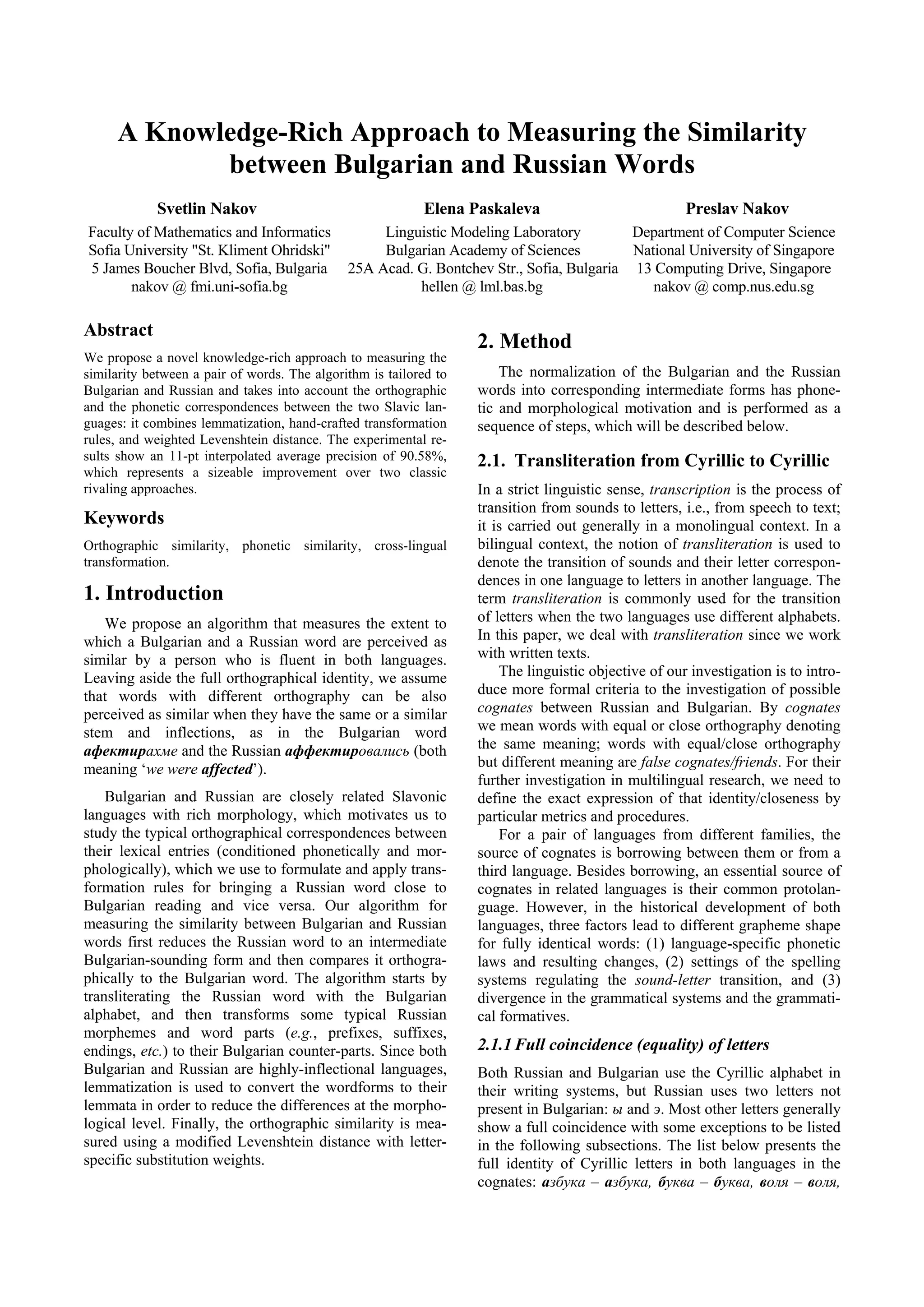 A Knowledge-Rich Approach to Measuring the Similarity
            between Bulgarian and Russian Words
            Svetlin Nakov                                  Elena Paskaleva                            Preslav Nakov
Faculty of Mathematics and Informatics             Linguistic Modeling Laboratory         Department of Computer Science
Sofia University "St. Kliment Ohridski"            Bulgarian Academy of Sciences          National University of Singapore
5 James Boucher Blvd, Sofia, Bulgaria         25A Acad. G. Bontchev Str., Sofia, Bulgaria 13 Computing Drive, Singapore
       nakov @ fmi.uni-sofia.bg                         hellen @ lml.bas.bg                  nakov @ comp.nus.edu.sg

Abstract
                                                                   2. Method
We propose a novel knowledge-rich approach to measuring the
similarity between a pair of words. The algorithm is tailored to       The normalization of the Bulgarian and the Russian
Bulgarian and Russian and takes into account the orthographic      words into corresponding intermediate forms has phone-
and the phonetic correspondences between the two Slavic lan-       tic and morphological motivation and is performed as a
guages: it combines lemmatization, hand-crafted transformation     sequence of steps, which will be described below.
rules, and weighted Levenshtein distance. The experimental re-
sults show an 11-pt interpolated average precision of 90.58%,      2.1. Transliteration from Cyrillic to Cyrillic
which represents a sizeable improvement over two classic
rivaling approaches.                                               In a strict linguistic sense, transcription is the process of
                                                                   transition from sounds to letters, i.e., from speech to text;
Keywords                                                           it is carried out generally in a monolingual context. In a
Orthographic similarity, phonetic similarity, cross-lingual        bilingual context, the notion of transliteration is used to
transformation.                                                    denote the transition of sounds and their letter correspon-
                                                                   dences in one language to letters in another language. The
1. Introduction                                                    term transliteration is commonly used for the transition
   We propose an algorithm that measures the extent to             of letters when the two languages use different alphabets.
which a Bulgarian and a Russian word are perceived as              In this paper, we deal with transliteration since we work
similar by a person who is fluent in both languages.               with written texts.
Leaving aside the full orthographical identity, we assume              The linguistic objective of our investigation is to intro-
that words with different orthography can be also                  duce more formal criteria to the investigation of possible
perceived as similar when they have the same or a similar          cognates between Russian and Bulgarian. By cognates
stem and inflections, as in the Bulgarian word                     we mean words with equal or close orthography denoting
афектирахме and the Russian аффектировались (both                  the same meaning; words with equal/close orthography
meaning ‘we were affected’).                                       but different meaning are false cognates/friends. For their
                                                                   further investigation in multilingual research, we need to
    Bulgarian and Russian are closely related Slavonic             define the exact expression of that identity/closeness by
languages with rich morphology, which motivates us to              particular metrics and procedures.
study the typical orthographical correspondences between               For a pair of languages from different families, the
their lexical entries (conditioned phonetically and mor-           source of cognates is borrowing between them or from a
phologically), which we use to formulate and apply trans-          third language. Besides borrowing, an essential source of
formation rules for bringing a Russian word close to               cognates in related languages is their common protolan-
Bulgarian reading and vice versa. Our algorithm for                guage. However, in the historical development of both
measuring the similarity between Bulgarian and Russian             languages, three factors lead to different grapheme shape
words first reduces the Russian word to an intermediate            for fully identical words: (1) language-specific phonetic
Bulgarian-sounding form and then compares it orthogra-             laws and resulting changes, (2) settings of the spelling
phically to the Bulgarian word. The algorithm starts by            systems regulating the sound-letter transition, and (3)
transliterating the Russian word with the Bulgarian                divergence in the grammatical systems and the grammati-
alphabet, and then transforms some typical Russian                 cal formatives.
morphemes and word parts (e.g., prefixes, suffixes,
endings, etc.) to their Bulgarian counter-parts. Since both        2.1.1 Full coincidence (equality) of letters
Bulgarian and Russian are highly-inflectional languages,           Both Russian and Bulgarian use the Cyrillic alphabet in
lemmatization is used to convert the wordforms to their            their writing systems, but Russian uses two letters not
lemmata in order to reduce the differences at the morpho-          present in Bulgarian: ы and э. Most other letters generally
logical level. Finally, the orthographic similarity is mea-        show a full coincidence with some exceptions to be listed
sured using a modified Levenshtein distance with letter-           in the following subsections. The list below presents the
specific substitution weights.                                     full identity of Cyrillic letters in both languages in the
                                                                   cognates: азбука – азбука, буква – буква, воля – воля,
 