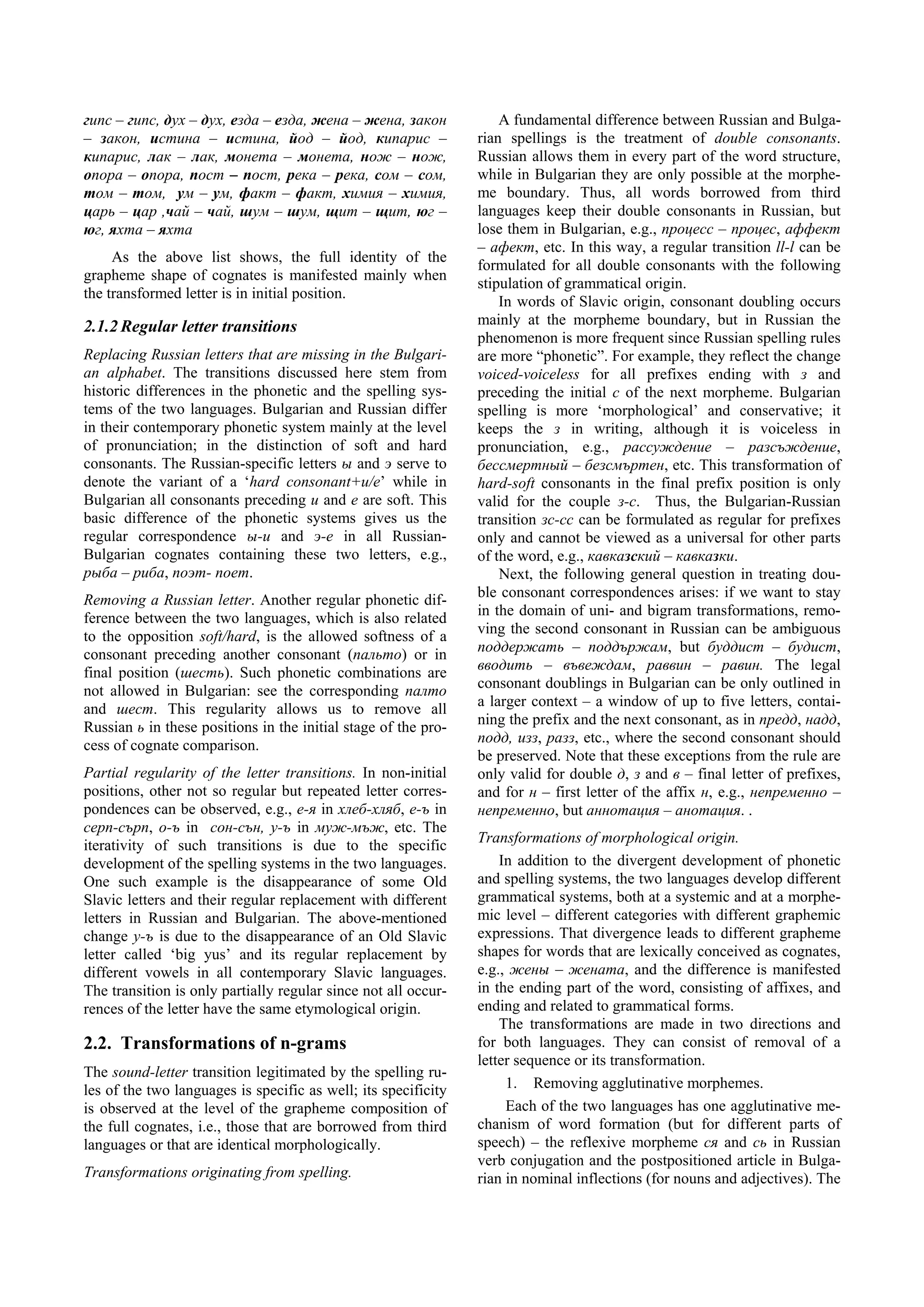 гипс – гипс, дух – дух, езда – езда, жена – жена, закон             A fundamental difference between Russian and Bulga-
– закон, истина – истина, йод – йод, кипарис –                  rian spellings is the treatment of double consonants.
кипарис, лак – лак, монета – монета, нож – нож,                 Russian allows them in every part of the word structure,
опора – опора, пост – пост, река – река, сом – сом,             while in Bulgarian they are only possible at the morphe-
том – том, ум – ум, факт – факт, химия – химия,                 me boundary. Thus, all words borrowed from third
царь – цар ,чай – чай, шум – шум, щит – щит, юг –               languages keep their double consonants in Russian, but
юг, яхта – яхта                                                 lose them in Bulgarian, e.g., процесс – процес, аффект
                                                                – афект, etc. In this way, a regular transition ll-l can be
     As the above list shows, the full identity of the
                                                                formulated for all double consonants with the following
grapheme shape of cognates is manifested mainly when
                                                                stipulation of grammatical origin.
the transformed letter is in initial position.
                                                                    In words of Slavic origin, consonant doubling occurs
2.1.2 Regular letter transitions                                mainly at the morpheme boundary, but in Russian the
                                                                phenomenon is more frequent since Russian spelling rules
Replacing Russian letters that are missing in the Bulgari-      are more “phonetic”. For example, they reflect the change
an alphabet. The transitions discussed here stem from           voiced-voiceless for all prefixes ending with з and
historic differences in the phonetic and the spelling sys-      preceding the initial с of the next morpheme. Bulgarian
tems of the two languages. Bulgarian and Russian differ         spelling is more ‘morphological’ and conservative; it
in their contemporary phonetic system mainly at the level       keeps the з in writing, although it is voiceless in
of pronunciation; in the distinction of soft and hard           pronunciation, e.g., рассуждение – разсъждение,
consonants. The Russian-specific letters ы and э serve to       бессмертный – безсмъртен, etc. This transformation of
denote the variant of a ‘hard consonant+и/е’ while in           hard-soft consonants in the final prefix position is only
Bulgarian all consonants preceding и and е are soft. This       valid for the couple з-с. Thus, the Bulgarian-Russian
basic difference of the phonetic systems gives us the           transition зс-сс can be formulated as regular for prefixes
regular correspondence ы-и and э-е in all Russian-              only and cannot be viewed as a universal for other parts
Bulgarian cognates containing these two letters, e.g.,          of the word, e.g., кавказский – кавказки.
рыба – риба, поэт- поет.                                            Next, the following general question in treating dou-
Removing a Russian letter. Another regular phonetic dif-        ble consonant correspondences arises: if we want to stay
ference between the two languages, which is also related        in the domain of uni- and bigram transformations, remo-
to the opposition soft/hard, is the allowed softness of a       ving the second consonant in Russian can be ambiguous
consonant preceding another consonant (пальто) or in            поддержать – поддържам, but буддист – будист,
final position (шесть). Such phonetic combinations are          вводить – въвеждам, раввин – равин. The legal
not allowed in Bulgarian: see the corresponding палто           consonant doublings in Bulgarian can be only outlined in
and шест. This regularity allows us to remove all               a larger context – a window of up to five letters, contai-
Russian ь in these positions in the initial stage of the pro-   ning the prefix and the next consonant, as in предд, надд,
cess of cognate comparison.                                     подд, изз, разз, etc., where the second consonant should
                                                                be preserved. Note that these exceptions from the rule are
Partial regularity of the letter transitions. In non-initial    only valid for double д, з and в – final letter of prefixes,
positions, other not so regular but repeated letter corres-     and for н – first letter of the affix н, e.g., непременно –
pondences can be observed, e.g., е-я in хлеб-хляб, е-ъ in       непременно, but аннотация – анотация. .
серп-сърп, о-ъ in сон-сън, у-ъ in муж-мъж, etc. The
iterativity of such transitions is due to the specific          Transformations of morphological origin.
development of the spelling systems in the two languages.           In addition to the divergent development of phonetic
One such example is the disappearance of some Old               and spelling systems, the two languages develop different
Slavic letters and their regular replacement with different     grammatical systems, both at a systemic and at a morphe-
letters in Russian and Bulgarian. The above-mentioned           mic level – different categories with different graphemic
change у-ъ is due to the disappearance of an Old Slavic         expressions. That divergence leads to different grapheme
letter called ‘big yus’ and its regular replacement by          shapes for words that are lexically conceived as cognates,
different vowels in all contemporary Slavic languages.          e.g., жены – жената, and the difference is manifested
The transition is only partially regular since not all occur-   in the ending part of the word, consisting of affixes, and
rences of the letter have the same etymological origin.         ending and related to grammatical forms.
                                                                    The transformations are made in two directions and
2.2. Transformations of n-grams                                 for both languages. They can consist of removal of a
                                                                letter sequence or its transformation.
The sound-letter transition legitimated by the spelling ru-
les of the two languages is specific as well; its specificity        1. Removing agglutinative morphemes.
is observed at the level of the grapheme composition of              Each of the two languages has one agglutinative me-
the full cognates, i.e., those that are borrowed from third     chanism of word formation (but for different parts of
languages or that are identical morphologically.                speech) – the reflexive morpheme ся and сь in Russian
                                                                verb conjugation and the postpositioned article in Bulga-
Transformations originating from spelling.                      rian in nominal inflections (for nouns and adjectives). The
 