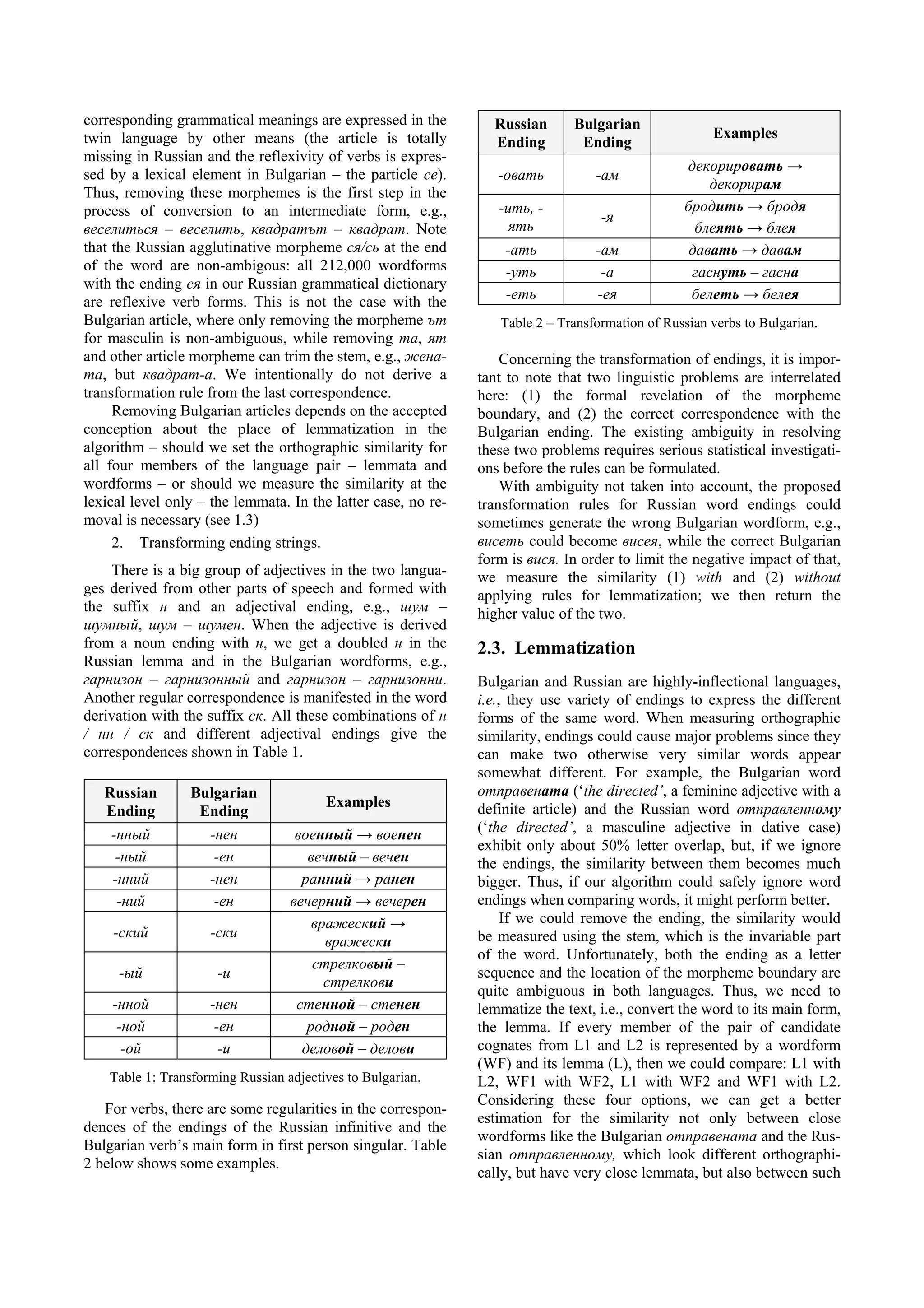 corresponding grammatical meanings are expressed in the          Russian      Bulgarian
twin language by other means (the article is totally                                                  Examples
                                                                 Ending        Ending
missing in Russian and the reflexivity of verbs is expres-
                                                                                                 декорировать →
sed by a lexical element in Bulgarian – the particle се).         -овать          -ам
                                                                                                     декорирам
Thus, removing these morphemes is the first step in the
process of conversion to an intermediate form, e.g.,              -ить, -                        бродить → бродя
                                                                                   -я
веселиться – веселить, квадратът – квадрат. Note                    ять                            блеять → блея
that the Russian agglutinative morpheme ся/сь at the end           -ать           -ам             давать → давам
of the word are non-ambigous: all 212,000 wordforms                -уть            -а             гаснуть – гасна
with the ending ся in our Russian grammatical dictionary
are reflexive verb forms. This is not the case with the            -еть           -ея             белеть → белея
Bulgarian article, where only removing the morpheme ът            Table 2 – Transformation of Russian verbs to Bulgarian.
for masculin is non-ambiguous, while removing та, ят
and other article morpheme can trim the stem, e.g., жена-          Concerning the transformation of endings, it is impor-
та, but квадрат-а. We intentionally do not derive a            tant to note that two linguistic problems are interrelated
transformation rule from the last correspondence.              here: (1) the formal revelation of the morpheme
     Removing Bulgarian articles depends on the accepted       boundary, and (2) the correct correspondence with the
conception about the place of lemmatization in the             Bulgarian ending. The existing ambiguity in resolving
algorithm – should we set the orthographic similarity for      these two problems requires serious statistical investigati-
all four members of the language pair – lemmata and            ons before the rules can be formulated.
wordforms – or should we measure the similarity at the             With ambiguity not taken into account, the proposed
lexical level only – the lemmata. In the latter case, no re-   transformation rules for Russian word endings could
moval is necessary (see 1.3)                                   sometimes generate the wrong Bulgarian wordform, e.g.,
     2. Transforming ending strings.                           висеть could become висея, while the correct Bulgarian
                                                               form is вися. In order to limit the negative impact of that,
    There is a big group of adjectives in the two langua-      we measure the similarity (1) with and (2) without
ges derived from other parts of speech and formed with         applying rules for lemmatization; we then return the
the suffix н and an adjectival ending, e.g., шум –             higher value of the two.
шумный, шум – шумен. When the adjective is derived
from a noun ending with н, we get a doubled н in the           2.3. Lemmatization
Russian lemma and in the Bulgarian wordforms, e.g.,
гарнизон – гарнизонный and гарнизон – гарнизонни.              Bulgarian and Russian are highly-inflectional languages,
Another regular correspondence is manifested in the word       i.e., they use variety of endings to express the different
derivation with the suffix ск. All these combinations of н     forms of the same word. When measuring orthographic
/ нн / ск and different adjectival endings give the            similarity, endings could cause major problems since they
correspondences shown in Table 1.                              can make two otherwise very similar words appear
                                                               somewhat different. For example, the Bulgarian word
   Russian        Bulgarian                                    отправената (‘the directed’, a feminine adjective with a
                                         Examples              definite article) and the Russian word отправленному
   Ending          Ending
    -нный            -нен           военный → военен           (‘the directed’, a masculine adjective in dative case)
                                                               exhibit only about 50% letter overlap, but, if we ignore
     -ный             -ен             вечный – вечен           the endings, the similarity between them becomes much
    -нний            -нен            ранний → ранен            bigger. Thus, if our algorithm could safely ignore word
     -ний             -ен          вечерний → вечерен          endings when comparing words, it might perform better.
                                       вражеский →                  If we could remove the ending, the similarity would
    -ский            -ски                                      be measured using the stem, which is the invariable part
                                         вражески
                                                               of the word. Unfortunately, both the ending as a letter
                                       стрелковый –
     -ый              -и                                       sequence and the location of the morpheme boundary are
                                         стрелкови
                                                               quite ambiguous in both languages. Thus, we need to
    -нной            -нен           стенной – стенен           lemmatize the text, i.e., convert the word to its main form,
     -ной             -ен             родной – роден           the lemma. If every member of the pair of candidate
      -ой              -и            деловой – делови          cognates from L1 and L2 is represented by a wordform
                                                               (WF) and its lemma (L), then we could compare: L1 with
    Table 1: Transforming Russian adjectives to Bulgarian.     L2, WF1 with WF2, L1 with WF2 and WF1 with L2.
                                                               Considering these four options, we can get a better
   For verbs, there are some regularities in the correspon-
                                                               estimation for the similarity not only between close
dences of the endings of the Russian infinitive and the
                                                               wordforms like the Bulgarian отправената and the Rus-
Bulgarian verb’s main form in first person singular. Table
                                                               sian отправленному, which look different orthographi-
2 below shows some examples.
                                                               cally, but have very close lemmata, but also between such
 