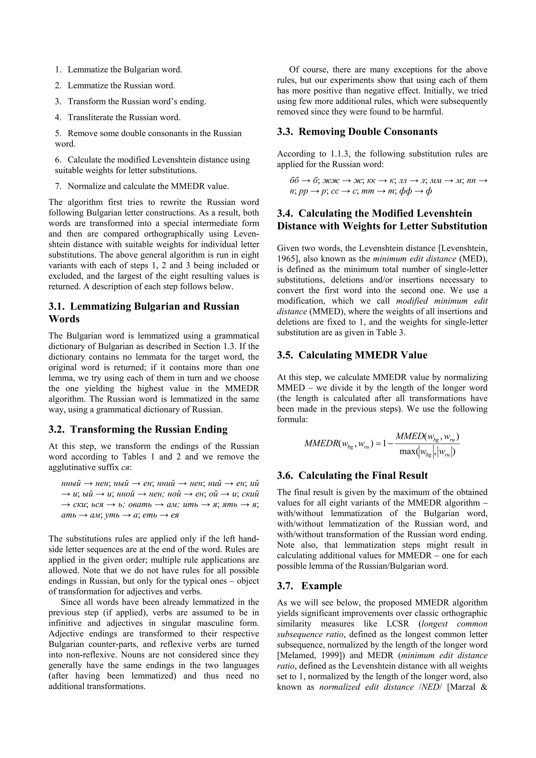 1. Lemmatize the Bulgarian word.                                 Of course, there are many exceptions for the above
                                                              rules, but our experiments show that using each of them
 2. Lemmatize the Russian word.
                                                              has more positive than negative effect. Initially, we tried
 3. Transform the Russian word’s ending.                      using few more additional rules, which were subsequently
                                                              removed since they were found to be harmful.
 4. Transliterate the Russian word.
 5. Remove some double consonants in the Russian              3.3. Removing Double Consonants
 word.
                                                              According to 1.1.3, the following substitution rules are
 6. Calculate the modified Levenshtein distance using
                                                              applied for the Russian word:
 suitable weights for letter substitutions.
                                                                 бб → б; жж → ж; кк → к; лл → л; мм → м; пп →
 7. Normalize and calculate the MMEDR value.
                                                                 п; рр → р; сс → с; тт → т; фф → ф
The algorithm first tries to rewrite the Russian word
following Bulgarian letter constructions. As a result, both   3.4. Calculating the Modified Levenshtein
words are transformed into a special intermediate form        Distance with Weights for Letter Substitution
and then are compared orthographically using Leven-
shtein distance with suitable weights for individual letter   Given two words, the Levenshtein distance [Levenshtein,
substitutions. The above general algorithm is run in eight    1965], also known as the minimum edit distance (MED),
variants with each of steps 1, 2 and 3 being included or      is defined as the minimum total number of single-letter
excluded, and the largest of the eight resulting values is    substitutions, deletions and/or insertions necessary to
returned. A description of each step follows below.           convert the first word into the second one. We use a
                                                              modification, which we call modified minimum edit
3.1. Lemmatizing Bulgarian and Russian                        distance (MMED), where the weights of all insertions and
Words                                                         deletions are fixed to 1, and the weights for single-letter
The Bulgarian word is lemmatized using a grammatical          substitution are as given in Table 3.
dictionary of Bulgarian as described in Section 1.3. If the
dictionary contains no lemmata for the target word, the       3.5. Calculating MMEDR Value
original word is returned; if it contains more than one
lemma, we try using each of them in turn and we choose        At this step, we calculate MMEDR value by normalizing
the one yielding the highest value in the MMEDR               MMED – we divide it by the length of the longer word
algorithm. The Russian word is lemmatized in the same         (the length is calculated after all transformations have
way, using a grammatical dictionary of Russian.               been made in the previous steps). We use the following
                                                              formula:
3.2. Transforming the Russian Ending
                                                                                                MMED( wbg , wru )
At this step, we transform the endings of the Russian                MMEDR( wbg , wru ) = 1 −
                                                                                                max( wbg , wru )
word according to Tables 1 and 2 and we remove the
agglutinative suffix ся:
                                                              3.6. Calculating the Final Result
   нный → нен; ный → ен; нний → нен; ний → ен; ий
   → и; ый → и; нной → нен; ной → ен; ой → и; ский            The final result is given by the maximum of the obtained
   → ски; ься → ь; овать → ам; ить → я; ять → я;              values for all eight variants of the MMEDR algorithm –
   ать → ам; уть → а; еть → ея                                with/without lemmatization of the Bulgarian word,
                                                              with/without lemmatization of the Russian word, and
The substitutions rules are applied only if the left hand-    with/without transformation of the Russian word ending.
side letter sequences are at the end of the word. Rules are   Note also, that lemmatization steps might result in
applied in the given order; multiple rule applications are    calculating additional values for MMEDR – one for each
allowed. Note that we do not have rules for all possible      possible lemma of the Russian/Bulgarian word.
endings in Russian, but only for the typical ones – object
of transformation for adjectives and verbs.
                                                              3.7. Example
    Since all words have been already lemmatized in the       As we will see below, the proposed MMEDR algorithm
previous step (if applied), verbs are assumed to be in        yields significant improvements over classic orthographic
infinitive and adjectives in singular masculine form.         similarity measures like LCSR (longest common
Adjective endings are transformed to their respective         subsequence ratio, defined as the longest common letter
Bulgarian counter-parts, and reflexive verbs are turned       subsequence, normalized by the length of the longer word
into non-reflexive. Nouns are not considered since they       [Melamed, 1999]) and MEDR (minimum edit distance
generally have the same endings in the two languages          ratio, defined as the Levenshtein distance with all weights
(after having been lemmatized) and thus need no               set to 1, normalized by the length of the longer word, also
additional transformations.                                   known as normalized edit distance /NED/ [Marzal &
 