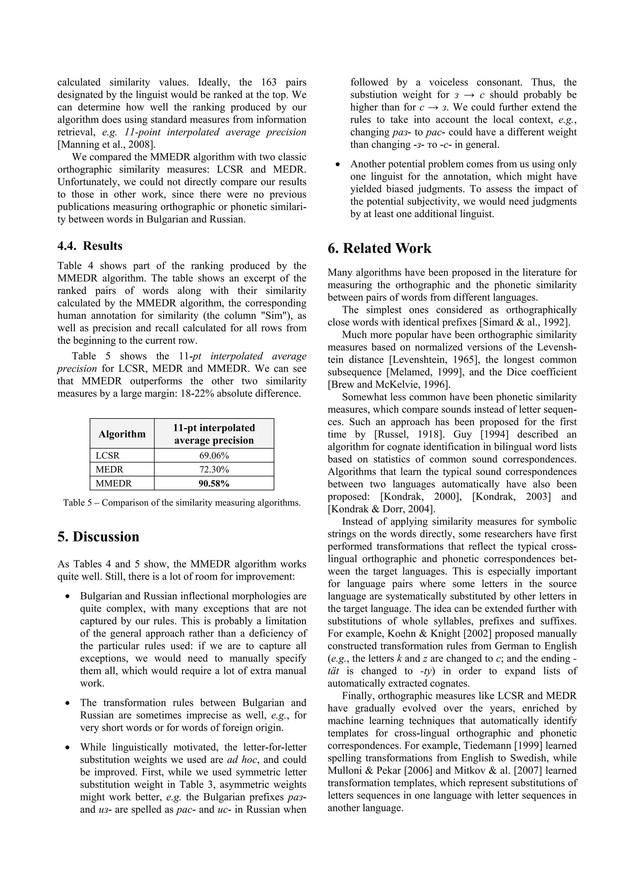 calculated similarity values. Ideally, the 163 pairs                 followed by a voiceless consonant. Thus, the
designated by the linguist would be ranked at the top. We            substiution weight for з → с should probably be
can determine how well the ranking produced by our                   higher than for c → з. We could further extend the
algorithm does using standard measures from information              rules to take into account the local context, e.g.,
retrieval, e.g. 11-point interpolated average precision              changing раз- to рас- could have a different weight
[Manning et al., 2008].                                              than changing -з- то -с- in general.
    We compared the MMEDR algorithm with two classic
                                                                 • Another potential problem comes from us using only
orthographic similarity measures: LCSR and MEDR.
                                                                   one linguist for the annotation, which might have
Unfortunately, we could not directly compare our results
                                                                   yielded biased judgments. To assess the impact of
to those in other work, since there were no previous
                                                                   the potential subjectivity, we would need judgments
publications measuring orthographic or phonetic similari-
                                                                   by at least one additional linguist.
ty between words in Bulgarian and Russian.

4.4. Results                                                    6. Related Work
Table 4 shows part of the ranking produced by the
                                                                Many algorithms have been proposed in the literature for
MMEDR algorithm. The table shows an excerpt of the
                                                                measuring the orthographic and the phonetic similarity
ranked pairs of words along with their similarity
                                                                between pairs of words from different languages.
calculated by the MMEDR algorithm, the corresponding
                                                                    The simplest ones considered as orthographically
human annotation for similarity (the column "Sim"), as
                                                                close words with identical prefixes [Simard & al., 1992].
well as precision and recall calculated for all rows from
                                                                    Much more popular have been orthographic similarity
the beginning to the current row.
                                                                measures based on normalized versions of the Levensh-
   Table 5 shows the 11-pt interpolated average                 tein distance [Levenshtein, 1965], the longest common
precision for LCSR, MEDR and MMEDR. We can see                  subsequence [Melamed, 1999], and the Dice coefficient
that MMEDR outperforms the other two similarity                 [Brew and McKelvie, 1996].
measures by a large margin: 18-22% absolute difference.             Somewhat less common have been phonetic similarity
                                                                measures, which compare sounds instead of letter sequen-
                                                                ces. Such an approach has been proposed for the first
                            11-pt interpolated
         Algorithm                                              time by [Russel, 1918]. Guy [1994] described an
                            average precision
                                                                algorithm for cognate identification in bilingual word lists
         LCSR                      69.06%                       based on statistics of common sound correspondences.
         MEDR                      72.30%                       Algorithms that learn the typical sound correspondences
         MMEDR                     90.58%                       between two languages automatically have also been
                                                                proposed: [Kondrak, 2000], [Kondrak, 2003] and
 Table 5 – Comparison of the similarity measuring algorithms.
                                                                [Kondrak & Dorr, 2004].
                                                                    Instead of applying similarity measures for symbolic
5. Discussion                                                   strings on the words directly, some researchers have first
                                                                performed transformations that reflect the typical cross-
As Tables 4 and 5 show, the MMEDR algorithm works               lingual orthographic and phonetic correspondences bet-
quite well. Still, there is a lot of room for improvement:      ween the target languages. This is especially important
                                                                for language pairs where some letters in the source
 • Bulgarian and Russian inflectional morphologies are          language are systematically substituted by other letters in
   quite complex, with many exceptions that are not             the target language. The idea can be extended further with
   captured by our rules. This is probably a limitation         substitutions of whole syllables, prefixes and suffixes.
   of the general approach rather than a deficiency of          For example, Koehn & Knight [2002] proposed manually
   the particular rules used: if we are to capture all          constructed transformation rules from German to English
   exceptions, we would need to manually specify                (e.g., the letters k and z are changed to c; and the ending -
   them all, which would require a lot of extra manual          tät is changed to -ty) in order to expand lists of
   work.                                                        automatically extracted cognates.
                                                                    Finally, orthographic measures like LCSR and MEDR
 • The transformation rules between Bulgarian and
                                                                have gradually evolved over the years, enriched by
   Russian are sometimes imprecise as well, e.g., for
                                                                machine learning techniques that automatically identify
   very short words or for words of foreign origin.
                                                                templates for cross-lingual orthographic and phonetic
 • While linguistically motivated, the letter-for-letter        correspondences. For example, Tiedemann [1999] learned
   substitution weights we used are ad hoc, and could           spelling transformations from English to Swedish, while
   be improved. First, while we used symmetric letter           Mulloni & Pekar [2006] and Mitkov & al. [2007] learned
   substitution weight in Table 3, asymmetric weights           transformation templates, which represent substitutions of
   might work better, e.g. the Bulgarian prefixes раз-          letters sequences in one language with letter sequences in
   and из- are spelled as рас- and ис- in Russian when          another language.
 