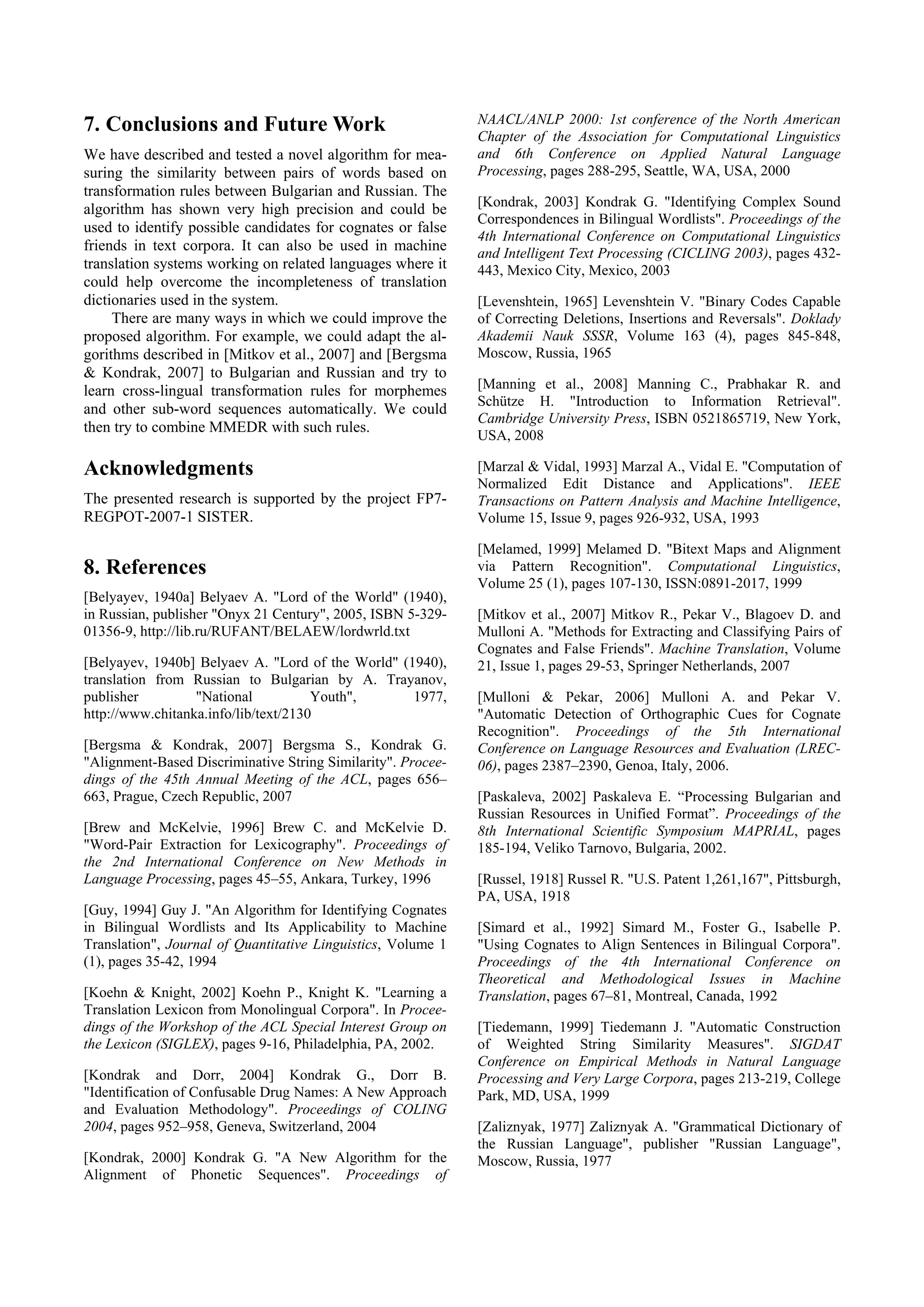 7. Conclusions and Future Work                                NAACL/ANLP 2000: 1st conference of the North American
                                                              Chapter of the Association for Computational Linguistics
We have described and tested a novel algorithm for mea-       and 6th Conference on Applied Natural Language
suring the similarity between pairs of words based on         Processing, pages 288-295, Seattle, WA, USA, 2000
transformation rules between Bulgarian and Russian. The
                                                              [Kondrak, 2003] Kondrak G. "Identifying Complex Sound
algorithm has shown very high precision and could be
                                                              Correspondences in Bilingual Wordlists". Proceedings of the
used to identify possible candidates for cognates or false
                                                              4th International Conference on Computational Linguistics
friends in text corpora. It can also be used in machine       and Intelligent Text Processing (CICLING 2003), pages 432-
translation systems working on related languages where it     443, Mexico City, Mexico, 2003
could help overcome the incompleteness of translation
dictionaries used in the system.                              [Levenshtein, 1965] Levenshtein V. "Binary Codes Capable
     There are many ways in which we could improve the        of Correcting Deletions, Insertions and Reversals". Doklady
proposed algorithm. For example, we could adapt the al-       Akademii Nauk SSSR, Volume 163 (4), pages 845-848,
gorithms described in [Mitkov et al., 2007] and [Bergsma      Moscow, Russia, 1965
& Kondrak, 2007] to Bulgarian and Russian and try to
learn cross-lingual transformation rules for morphemes        [Manning et al., 2008] Manning C., Prabhakar R. and
                                                              Schütze H. "Introduction to Information Retrieval".
and other sub-word sequences automatically. We could
                                                              Cambridge University Press, ISBN 0521865719, New York,
then try to combine MMEDR with such rules.
                                                              USA, 2008

Acknowledgments                                               [Marzal & Vidal, 1993] Marzal A., Vidal E. "Computation of
                                                              Normalized Edit Distance and Applications". IEEE
The presented research is supported by the project FP7-       Transactions on Pattern Analysis and Machine Intelligence,
REGPOT-2007-1 SISTER.                                         Volume 15, Issue 9, pages 926-932, USA, 1993

                                                              [Melamed, 1999] Melamed D. "Bitext Maps and Alignment
8. References                                                 via Pattern Recognition". Computational Linguistics,
                                                              Volume 25 (1), pages 107-130, ISSN:0891-2017, 1999
[Belyayev, 1940a] Belyaev A. "Lord of the World" (1940),
in Russian, publisher "Onyx 21 Century", 2005, ISBN 5-329-    [Mitkov et al., 2007] Mitkov R., Pekar V., Blagoev D. and
01356-9, http://lib.ru/RUFANT/BELAEW/lordwrld.txt             Mulloni A. "Methods for Extracting and Classifying Pairs of
                                                              Cognates and False Friends". Machine Translation, Volume
[Belyayev, 1940b] Belyaev A. "Lord of the World" (1940),      21, Issue 1, pages 29-53, Springer Netherlands, 2007
translation from Russian to Bulgarian by A. Trayanov,
publisher         "National           Youth",      1977,      [Mulloni & Pekar, 2006] Mulloni A. and Pekar V.
http://www.chitanka.info/lib/text/2130                        "Automatic Detection of Orthographic Cues for Cognate
                                                              Recognition". Proceedings of the 5th International
[Bergsma & Kondrak, 2007] Bergsma S., Kondrak G.              Conference on Language Resources and Evaluation (LREC-
"Alignment-Based Discriminative String Similarity". Procee-   06), pages 2387–2390, Genoa, Italy, 2006.
dings of the 45th Annual Meeting of the ACL, pages 656–
663, Prague, Czech Republic, 2007                             [Paskaleva, 2002] Paskaleva E. “Processing Bulgarian and
                                                              Russian Resources in Unified Format”. Proceedings of the
[Brew and McKelvie, 1996] Brew C. and McKelvie D.             8th International Scientific Symposium MAPRIAL, pages
"Word-Pair Extraction for Lexicography". Proceedings of       185-194, Veliko Tarnovo, Bulgaria, 2002.
the 2nd International Conference on New Methods in
Language Processing, pages 45–55, Ankara, Turkey, 1996        [Russel, 1918] Russel R. "U.S. Patent 1,261,167", Pittsburgh,
                                                              PA, USA, 1918
[Guy, 1994] Guy J. "An Algorithm for Identifying Cognates
in Bilingual Wordlists and Its Applicability to Machine       [Simard et al., 1992] Simard M., Foster G., Isabelle P.
Translation", Journal of Quantitative Linguistics, Volume 1   "Using Cognates to Align Sentences in Bilingual Corpora".
(1), pages 35-42, 1994                                        Proceedings of the 4th International Conference on
                                                              Theoretical and Methodological Issues in Machine
[Koehn & Knight, 2002] Koehn P., Knight K. "Learning a        Translation, pages 67–81, Montreal, Canada, 1992
Translation Lexicon from Monolingual Corpora". In Procee-
dings of the Workshop of the ACL Special Interest Group on    [Tiedemann, 1999] Tiedemann J. "Automatic Construction
the Lexicon (SIGLEX), pages 9-16, Philadelphia, PA, 2002.     of Weighted String Similarity Measures". SIGDAT
                                                              Conference on Empirical Methods in Natural Language
[Kondrak and Dorr, 2004] Kondrak G., Dorr B.                  Processing and Very Large Corpora, pages 213-219, College
"Identification of Confusable Drug Names: A New Approach      Park, MD, USA, 1999
and Evaluation Methodology". Proceedings of COLING
2004, pages 952–958, Geneva, Switzerland, 2004                [Zaliznyak, 1977] Zaliznyak A. "Grammatical Dictionary of
                                                              the Russian Language", publisher "Russian Language",
[Kondrak, 2000] Kondrak G. "A New Algorithm for the           Moscow, Russia, 1977
Alignment of Phonetic Sequences". Proceedings of
 