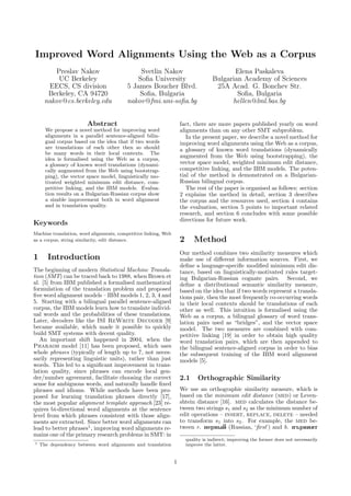 Improved Word Alignments Using the Web as a Corpus
         Preslav Nakov                        Svetlin Nakov                                 Elena Paskaleva
          UC Berkeley                        Soﬁa University                         Bulgarian Academy of Sciences
       EECS, CS division                  5 James Boucher Blvd.                       25A Acad. G. Bonchev Str.
       Berkeley, CA 94720                     Soﬁa, Bulgaria                                 Soﬁa, Bulgaria
      nakov @cs.berkeley.edu              nakov @fmi.uni-soﬁa.bg                           hellen@lml.bas.bg


                        Abstract                                     fact, there are more papers published yearly on word
      We propose a novel method for improving word                   alignments than on any other SMT subproblem.
      alignments in a parallel sentence-aligned bilin-                  In the present paper, we describe a novel method for
      gual corpus based on the idea that if two words                improving word alignments using the Web as a corpus,
      are translations of each other then so should                  a glossary of known word translations (dynamically
      be many words in their local contexts. The
      idea is formalised using the Web as a corpus,
                                                                     augmented from the Web using bootstrapping), the
      a glossary of known word translations (dynami-                 vector space model, weighted minimum edit distance,
      cally augmented from the Web using bootstrap-                  competitive linking, and the IBM models. The poten-
      ping), the vector space model, linguistically mo-              tial of the method is demonstrated on a Bulgarian-
      tivated weighted minimum edit distance, com-                   Russian bilingual corpus.
      petitive linking, and the IBM models. Evalua-                     The rest of the paper is organised as follows: section
      tion results on a Bulgarian-Russian corpus show                2 explains the method in detail, section 3 describes
      a sizable improvement both in word alignment                   the corpus and the resources used, section 4 contains
      and in translation quality.                                    the evaluation, section 5 points to important related
                                                                     research, and section 6 concludes with some possible
                                                                     directions for future work.
Keywords
Machine translation, word alignments, competitive linking, Web
as a corpus, string similarity, edit distance.                       2      Method
                                                                     Our method combines two similarity measures which
1      Introduction                                                  make use of diﬀerent information sources. First, we
                                                                     deﬁne a language-speciﬁc modiﬁed minimum edit dis-
The beginning of modern Statistical Machine Transla-                 tance, based on linguistically-motivated rules target-
tion (SMT) can be traced back to 1988, when Brown et                 ing Bulgarian-Russian cognate pairs. Second, we
al. [5] from IBM published a formalised mathematical                 deﬁne a distributional semantic similarity measure,
formulation of the translation problem and proposed                  based on the idea that if two words represent a transla-
ﬁve word alignment models – IBM models 1, 2, 3, 4 and                tions pair, then the most frequently co-occurring words
5. Starting with a bilingual parallel sentence-aligned               in their local contexts should be translations of each
corpus, the IBM models learn how to translate individ-               other as well. This intuition is formalised using the
ual words and the probabilities of these translations.               Web as a corpus, a bilingual glossary of word trans-
Later, decoders like the ISI ReWrite Decoder [9]                     lation pairs used as “bridges”, and the vector space
became available, which made it possible to quickly                  model. The two measures are combined with com-
build SMT systems with decent quality.                               petitive linking [19] in order to obtain high quality
   An important shift happened in 2004, when the                     word translation pairs, which are then appended to
Pharaoh model [11] has been proposed, which uses                     the bilingual sentence-aligned corpus in order to bias
whole phrases (typically of length up to 7, not neces-               the subsequent training of the IBM word alignment
sarily representing linguistic units), rather than just              models [5].
words. This led to a signiﬁcant improvement in trans-
lation quality, since phrases can encode local gen-
der/number agreement, facilitate choosing the correct                2.1      Orthographic Similarity
sense for ambiguous words, and naturally handle ﬁxed
phrases and idioms. While methods have been pro-                     We use an orthographic similarity measure, which is
posed for learning translation phrases directly [17],                based on the minimum edit distance (med) or Leven-
the most popular alignment template approach [23] re-                shtein distance [16]. med calculates the distance be-
quires bi-directional word alignments at the sentence                tween two strings s1 and s2 as the minimum number of
level from which phrases consistent with those align-                edit operations – insert, replace, delete – needed
ments are extracted. Since better word alignments can                to transform s1 into s2 . For example, the med be-
lead to better phrases1 , improving word alignments re-              tween r. pervyi (Russian, ‘ﬁrst’) and b. p rvi t
mains one of the primary research problems in SMT: in
                                                                         quality is indirect; improving the former does not necessarily
1   The dependency between word alignments and translation               improve the latter.


                                                                 1