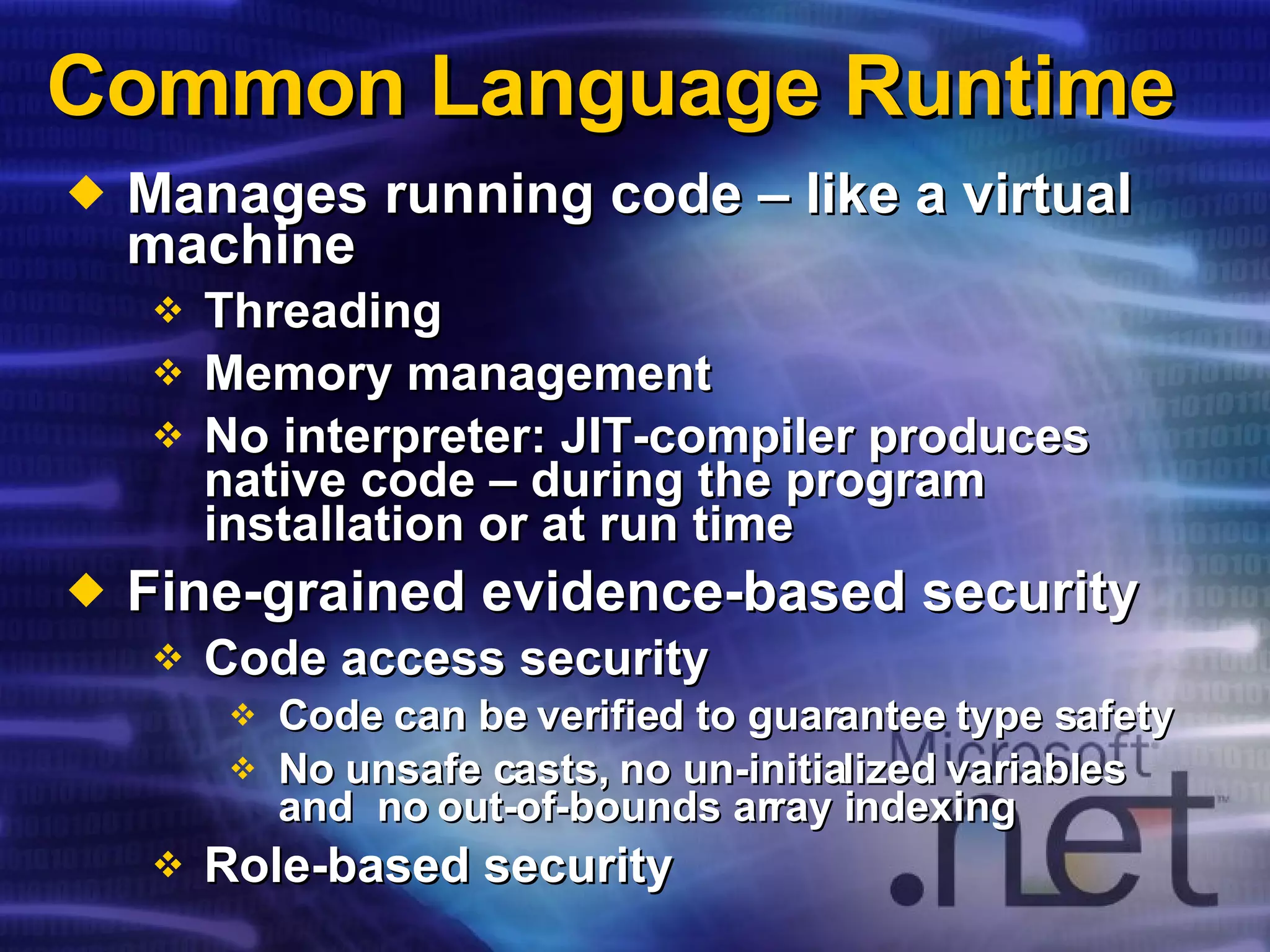 Common Language Runtime Manages running code – like a virtual machine Threading Memory management No interpreter: JIT-compiler produces native code – during the program installation or at run time Fine-grained evidence-based security Code access security Code can be verified to guarantee type safety No unsafe casts, no un-initialized variables and  no out-of-bounds array indexing Role-based security 
