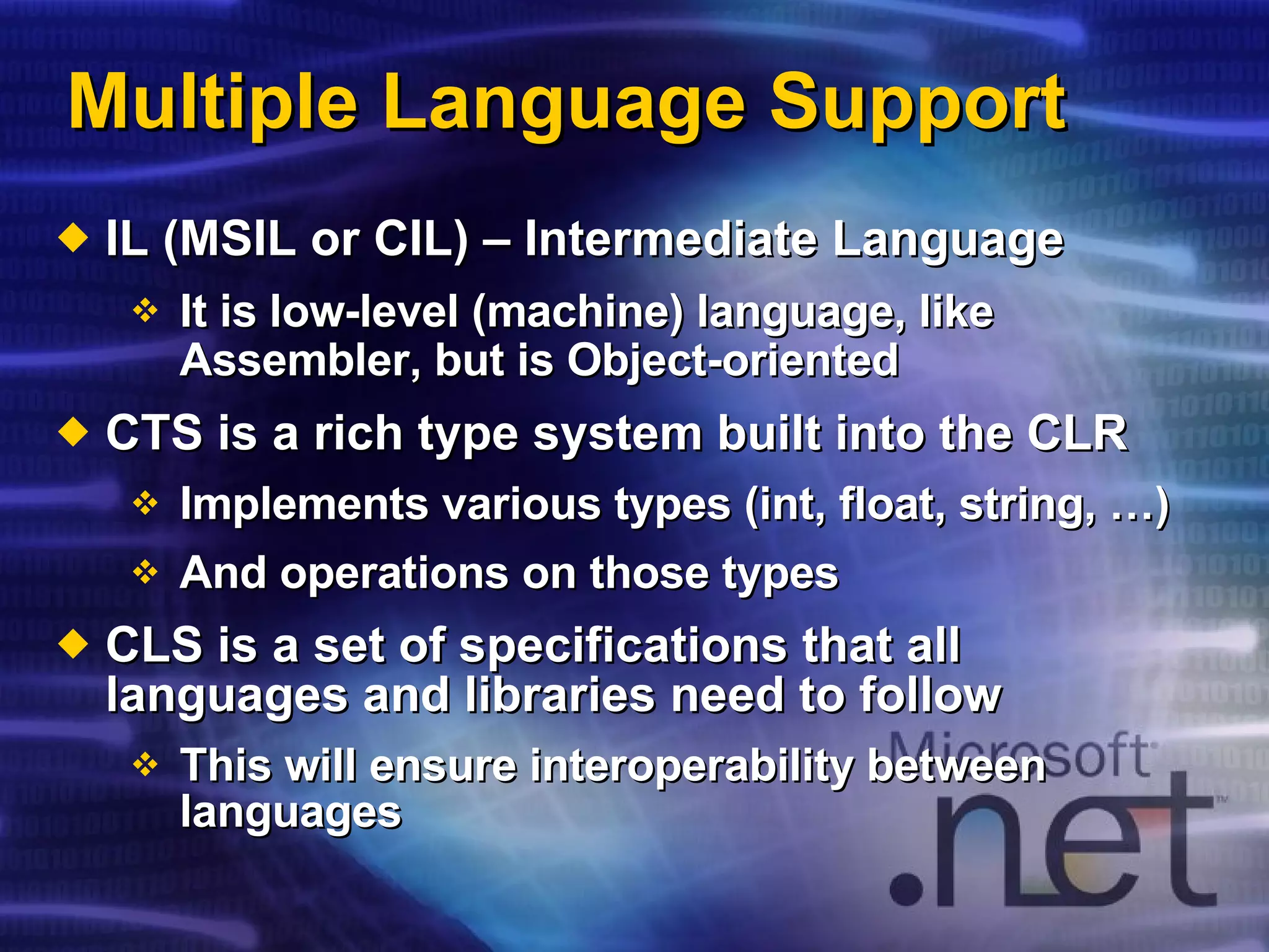 Multiple Language Support IL (MSIL or CIL) – Intermediate Language It is low-level (machine) language, like Assembler, but is Object-oriented   CTS is a rich type system built into the CLR Implements various types ( int , float, string, …) And operations on those types CLS is a set of specifications that all languages and libraries need to follow This will ensure interoperability between languages 