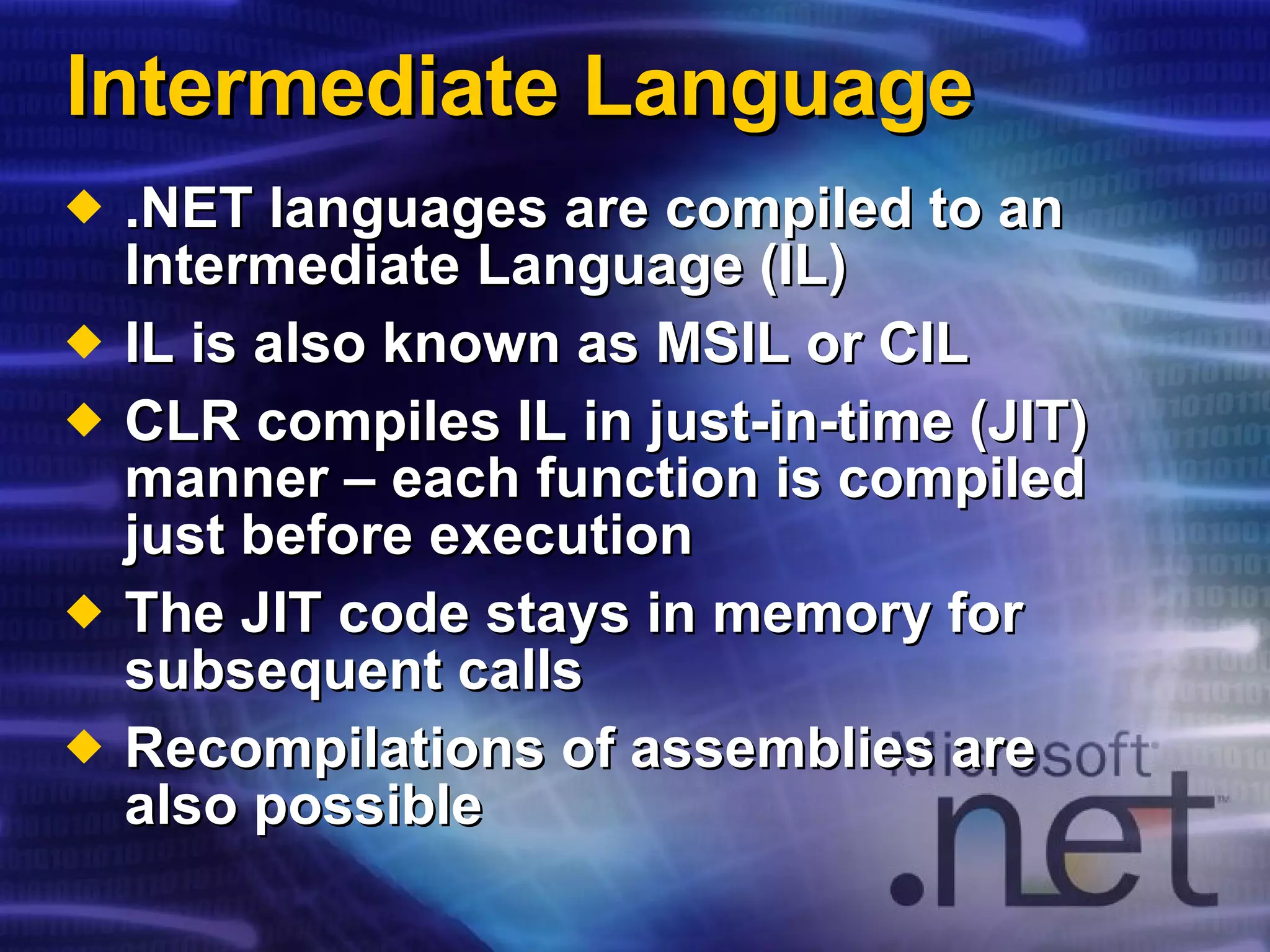 Intermediate Language .NET languages are compiled to an Intermediate Language (IL) IL is also known as MSIL or CIL CLR compiles IL in just-in-time (JIT) manner – each function is compiled just before execution The JIT code stays in memory for subsequent calls Recompilations of assemblies are also possible 