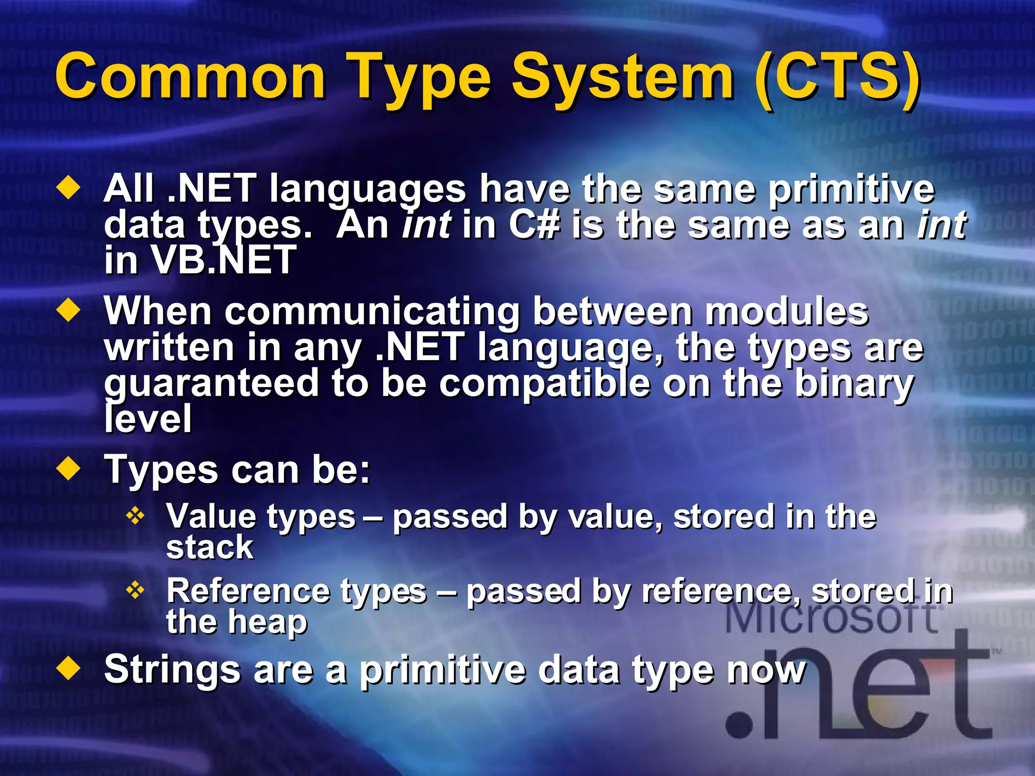 Common Type System (CTS) All .NET languages have the same primitive data types.  An  int  in C# is the same as an  int  in VB.NET When communicating between modules written in any .NET language, the types are guaranteed to be compatible on the binary level Types can be: Value types – passed by value, stored in the stack Reference types – passed by reference, stored in the heap Strings are a primitive data type now 