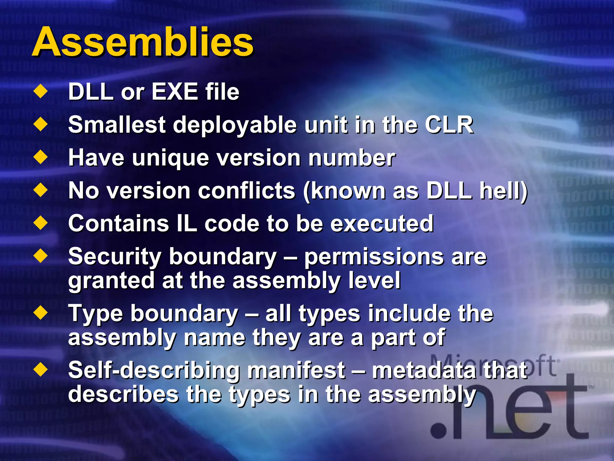 Assemblies DLL or EXE file Smallest deployable unit in the CLR Have unique version number No version conflicts (known as DLL hell) Contains IL code to be executed Security boundary – permissions are granted at the assembly level Type boundary – all types include the assembly name they are a part of Self-describing manifest – metadata that describes the types in the assembly 