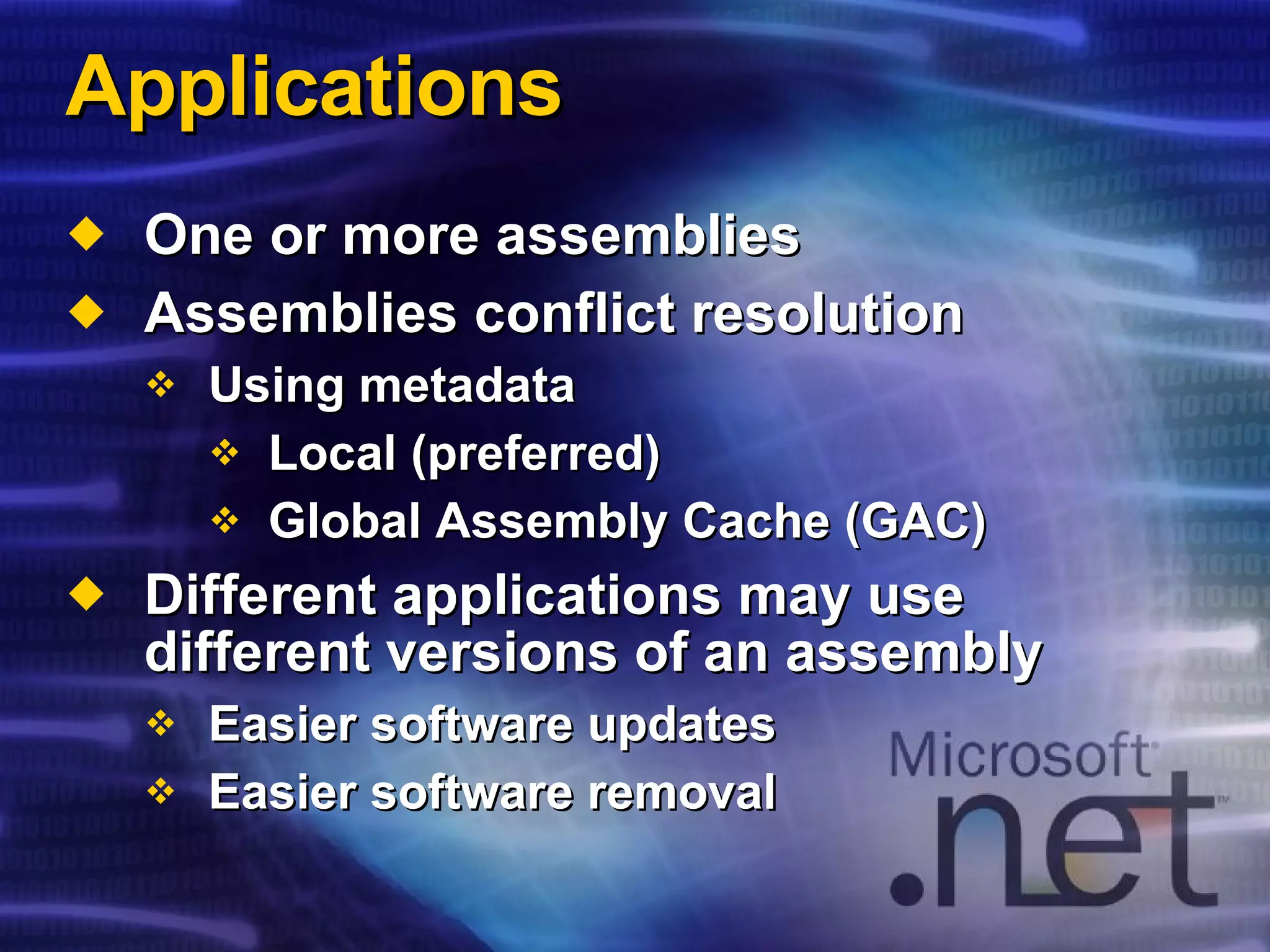 Applications One or more assemblies Assemblies conflict resolution Using metadata Local (preferred) Global Assembly Cache (GAC) Different applications may use different versions of an assembly Easier software updates Easier software removal 