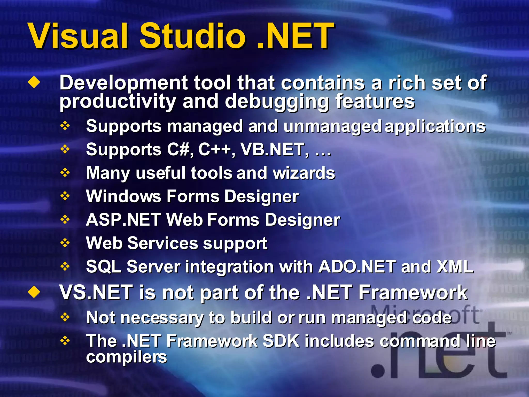 Visual Studio .NET Development tool that contains a rich set of productivity and debugging features Supports managed and unmanaged applications Supports C#, C++, VB.NET, … Many useful tools and wizards Windows Forms Designer ASP.NET Web Forms Designer Web Services support SQL Server integration with ADO.NET and XML VS.NET is not part of the .NET Framework Not necessary to build or run managed code The .NET Framework SDK includes command line compilers 