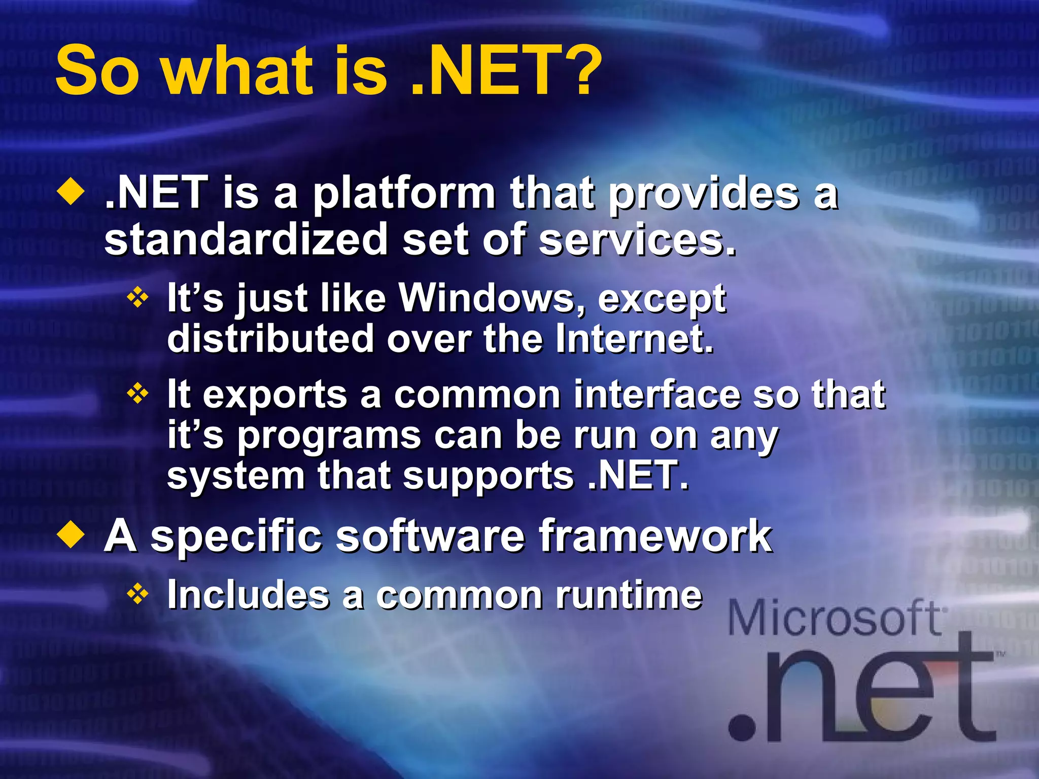 So what is .NET? .NET is a platform that provides a standardized set of services. It’s just like Windows, except distributed over the Internet. It exports a common interface so that it’s programs can be run on any system that supports .NET. A specific software framework Includes a common runtime 