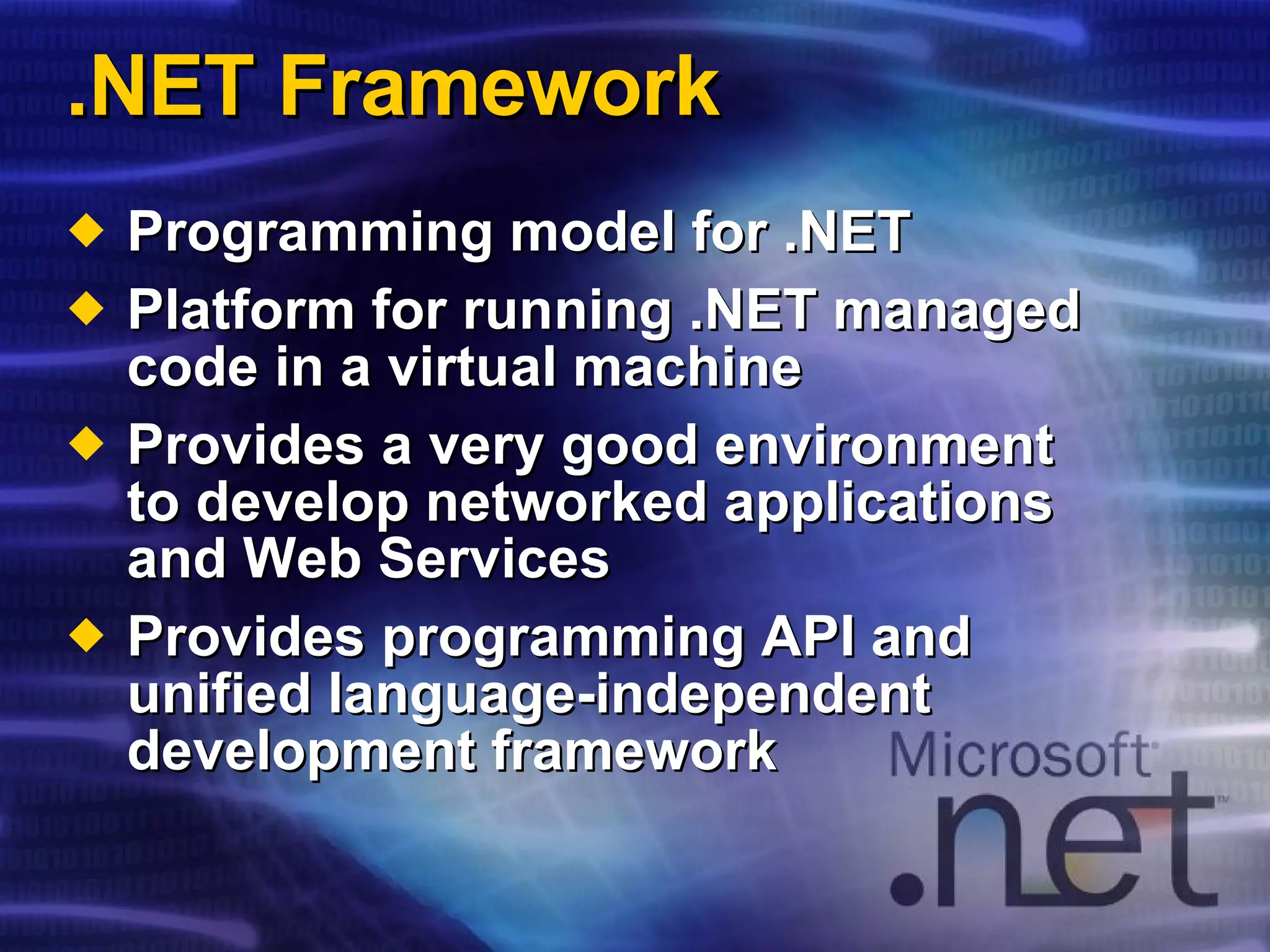 .NET Framework Programming model for .NET Platform for running .NET managed code in a virtual machine Provides a very good environment to develop networked applications and Web Services Provides programming API and unified language-independent development framework 