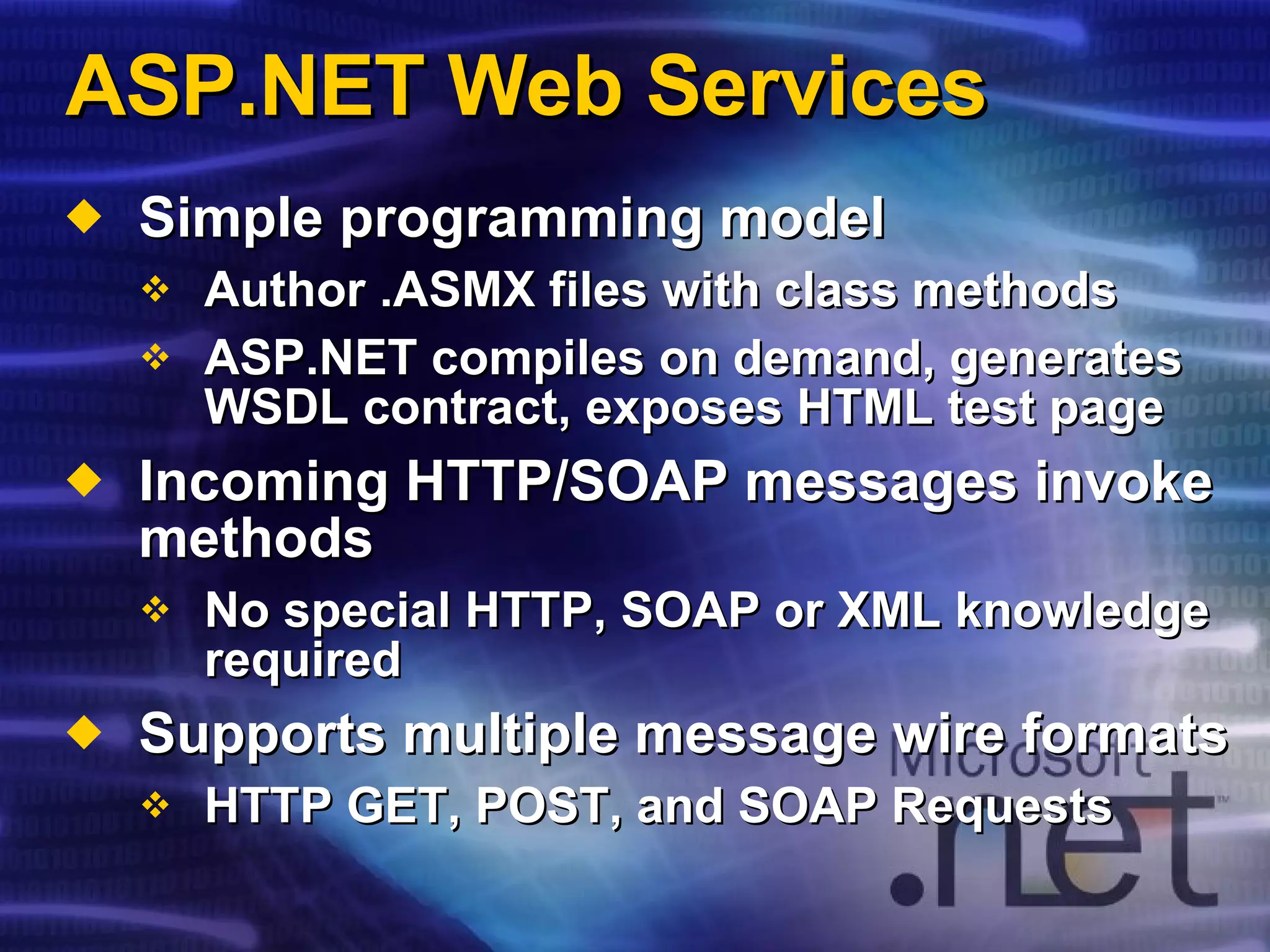 ASP.NET Web Services Simple programming model Author .ASMX files with class methods ASP.NET compiles on demand, generates WSDL contract, exposes HTML test page Incoming HTTP/SOAP messages invoke methods No special HTTP, SOAP or XML knowledge required Supports multiple message wire formats HTTP GET, POST, and SOAP Requests 