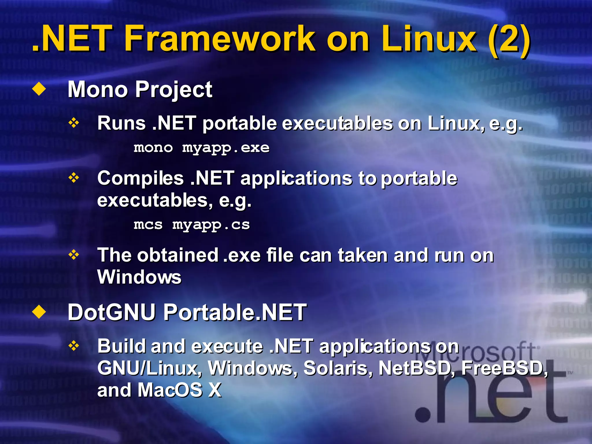 .NET Framework on Linux (2) Mono Project Runs .NET portable executables on Linux, e.g. mono myapp.exe Compiles .NET applications to portable executables, e.g. mcs myapp.cs The obtained .exe file can taken and run on Windows DotGNU Portable.NET Build and execute .NET applications on  GNU/Linux ,  Windows, Solaris, NetBSD, FreeBSD, and MacOS X  
