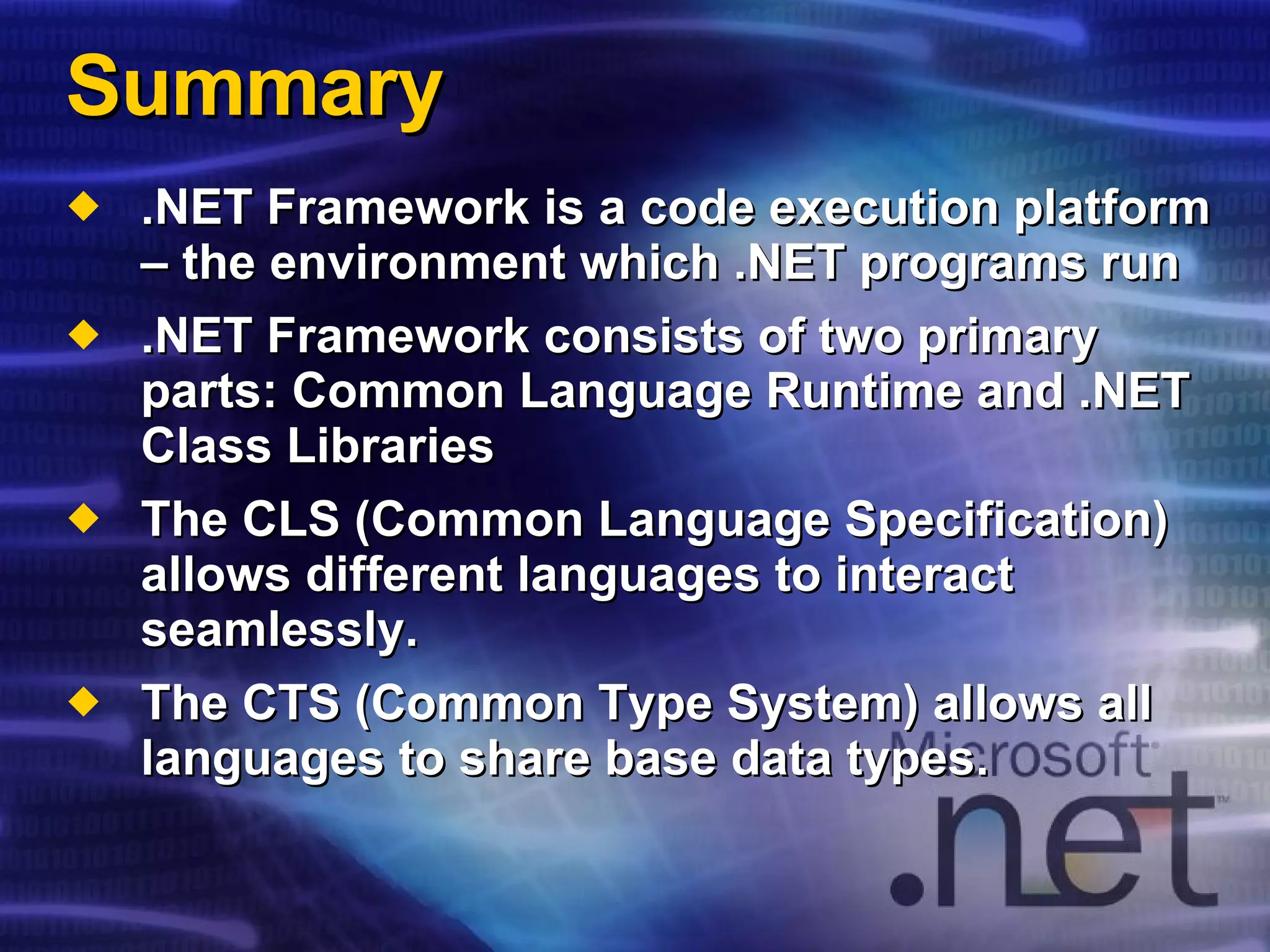 Summary .NET Framework is a code execution platform – the environment which .NET programs run .NET Framework consists of two primary parts: Common Language Runtime and .NET Class Libraries The CLS (Common Language Specification) allows different languages to interact seamlessly. The CTS (Common Type System) allows all languages to share base data types. 