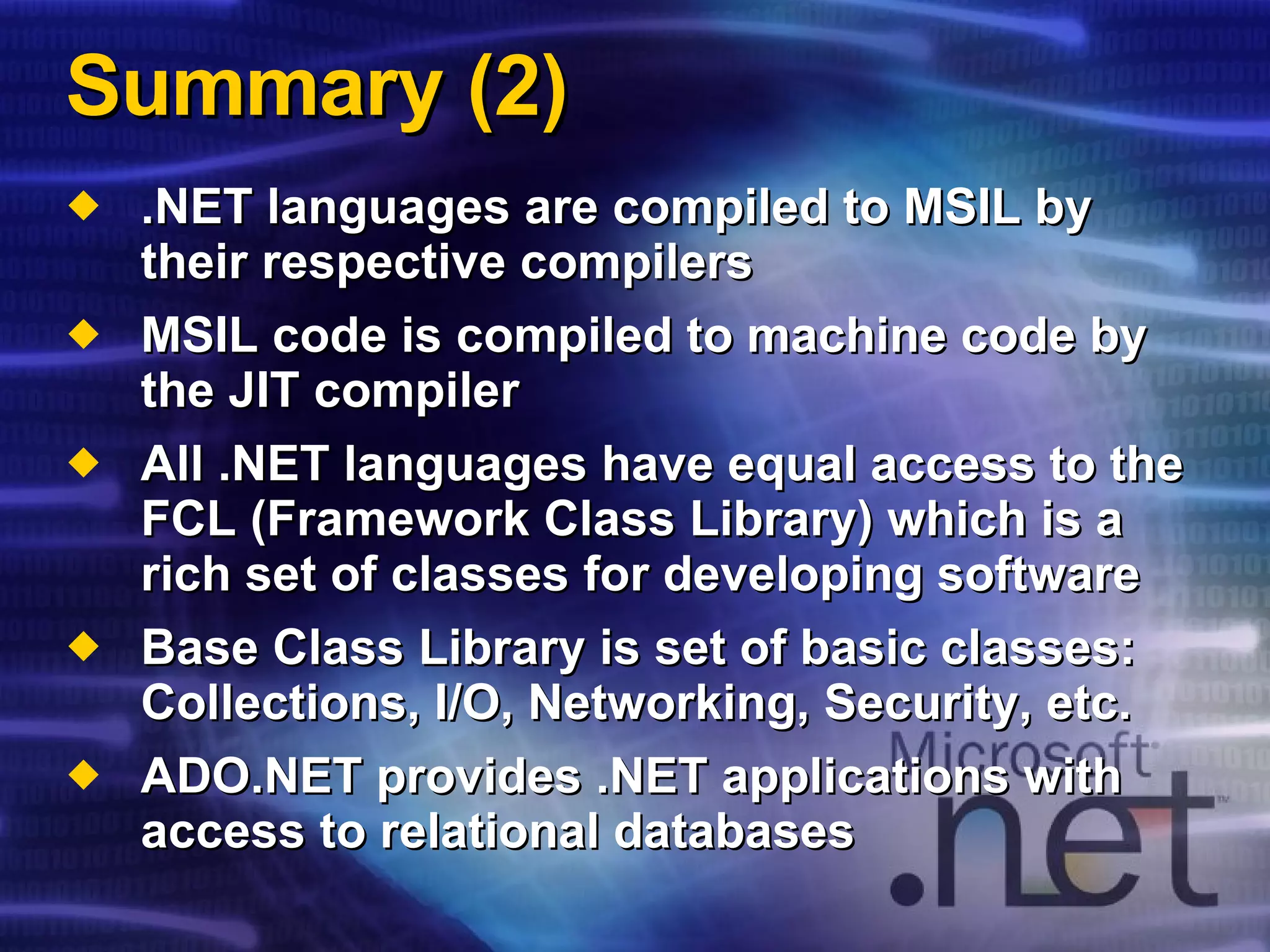 Summary (2) .NET languages are compiled to MSIL by their respective compilers MSIL code is compiled to machine code by the JIT compiler All .NET languages have equal access to the FCL (Framework Class Library) which is a rich set of classes for developing software Base Class Library is set of basic classes:  Collections, I/O, Networking, Security, etc. ADO.NET provides .NET applications with access to relational databases 