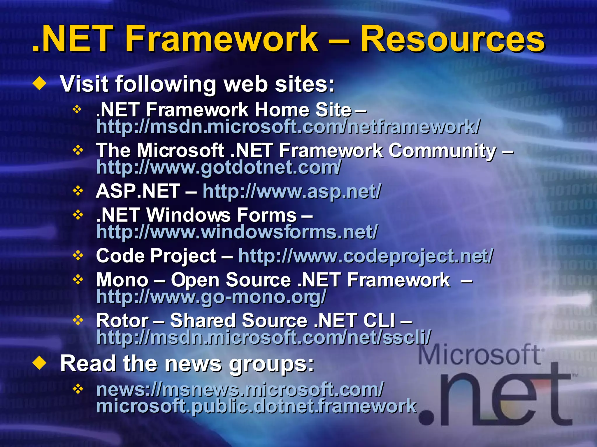 .NET Framework – Resources Visit following web sites: . NET Framework Home Site –  http://msdn.microsoft.com/netframework/ The Microsoft .NET Framework Community –  http://www.gotdotnet.com/ ASP.NET –  http://www.asp.net/ .NET Windows Forms –  http://www.windowsforms.net/ Code Project –  http://www.codeproject.net/ Mono – Open Source .NET Framework  –  http://www.go-mono.org/ Rotor – Shared Source .NET CLI –  http://msdn.microsoft.com/net/sscli/   Read the news groups: news:// msnews.microsoft.com / microsoft.public.dotnet.framework 