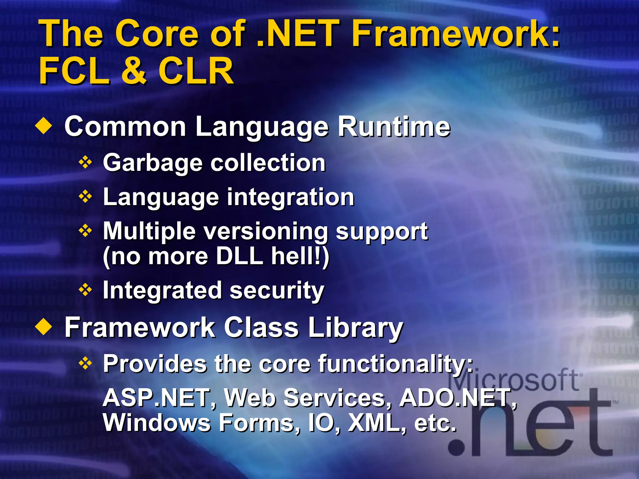 The Core of .NET   Framework: FCL & CLR Common Language Runtime Garbage collection Language integration Multiple versioning support  (no more DLL hell!) Integrated security Framework Class Library Provides the core functionality: ASP.NET, Web Services, ADO.NET, Windows Forms, IO, XML, etc. 