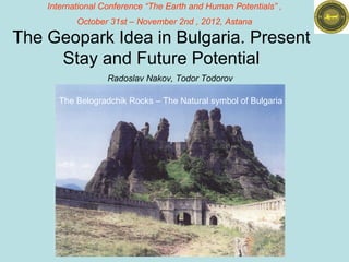 International Conference “The Earth and Human Potentials” ,
           October 31st – November 2nd , 2012, Astana

The Geopark Idea in Bulgaria. Present
     Stay and Future Potential
                   Radoslav Nakov, Todor Todorov

      The Belogradchik Rocks – The Natural symbol of Bulgaria
 