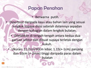 Papan Penahan
                  • Berwarna putih.
• Diperbuat daripada kayu atau bahan lain yang sesuai
    lengkok supaya disisi sebelah dalamnya sepadan
        dengan bahagian dalam lengkok bulatan.
   • Diletakkan di tengah-tengah antara kedua-dua
    garisan sektor dan dibuat supaya terletak dengan
                         kukuh.
 • Ukuran: 11.2cm/30cm lebar, 1.15(+-1cm) panjang
     dan 10cm (+-2mm) tinggi daripada paras dalam
                         bulatan
 