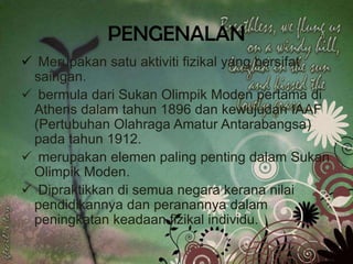 PENGENALAN
 Merupakan satu aktiviti fizikal yang bersifat
 saingan.
 bermula dari Sukan Olimpik Moden pertama di
 Athens dalam tahun 1896 dan kewujudan IAAF
 (Pertubuhan Olahraga Amatur Antarabangsa)
 pada tahun 1912.
 merupakan elemen paling penting dalam Sukan
 Olimpik Moden.
 Dipraktikkan di semua negara kerana nilai
 pendidikannya dan peranannya dalam
 peningkatan keadaan fizikal individu.
 