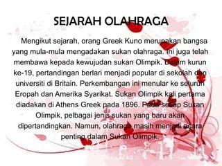 SEJARAH OLAHRAGA
   Mengikut sejarah, orang Greek Kuno merupakan bangsa
yang mula-mula mengadakan sukan olahraga. Ini juga telah
 membawa kepada kewujudan sukan Olimpik. Dalam kurun
ke-19, pertandingan berlari menjadi popular di sekolah dan
 universiti di Britain. Perkembangan ini menular ke seluruh
 Eropah dan Amerika Syarikat. Sukan Olimpik kali pertama
 diadakan di Athens Greek pada 1896. Pada setiap Sukan
        Olimpik, pelbagai jenis sukan yang baru akan
  dipertandingkan. Namun, olahraga masih menjadi acara
                 penting dalam Sukan Olimpik.
 