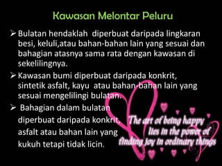 Kawasan Melontar Peluru
 Bulatan hendaklah diperbuat daripada lingkaran
  besi, keluli,atau bahan-bahan lain yang sesuai dan
  bahagian atasnya sama rata dengan kawasan di
  sekelilingnya.
 Kawasan bumi diperbuat daripada konkrit,
  sintetik asfalt, kayu atau bahan-bahan lain yang
  sesuai mengelilingi bulatan.
 Bahagian dalam bulatan
  diperbuat daripada konkrit,
  asfalt atau bahan lain yang
  kukuh tetapi tidak licin.
 