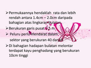 Permukaannya hendaklah rata dan lebih
 rendah antara 1.4cm – 2.0cm daripada
 bahagian atas lingkaran bulatan.
Berukuran garis pusat 2.5 m.
 Peluru perlu mendarat dalam
  sektor yang berukuran 40 darjah.
Di bahagian hadapan bulatan melontar
 terdapat kayu penghadang yang berukuran
 10cm tinggi
 