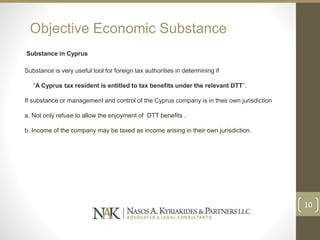 Objective Economic Substance
Substance in Cyprus
Substance is very useful tool for foreign tax authorities in determining if
“A Cyprus tax resident is entitled to tax benefits under the relevant DTT”.
If substance or management and control of the Cyprus company is in their own jurisdiction
a. Not only refuse to allow the enjoyment of DTT benefits .
b. Income of the company may be taxed as income arising in their own jurisdiction.
10
 