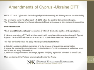 Amendments of Cyprus -Ukraine DTT
On 15 .12. 2015 Cyprus and Ukraine signed protocol amending the existing Double Taxation Treaty
The provisions come into effect as of 1.1. 2019 when the existing Convention will expire.
The Protocol contributes to further development of trade and economic links between the countries.
New introductions
“Most favorable nation clause” on taxation of interest, dividends, royalties and capital gains.
If Ukraine enters into a DTT with another country with more favorable provisions than with Cyprus,
Cyprus - Ukraine DTT will have to be amended to include these more favorable provisions.
The new provisions would not apply if the disposal relates to shares:
a. listed on an approved stock exchange, or in the process of a corporate reorganisation
b. where the immovable property is used for the business of public companies or real estate funds
Would also not apply if the seller is:
c. listed on an approved stock exchange ,a public company, a pension, provident or similar fund
Main provisions of the Protocol amending the Double Tax Treaty:
11
 
