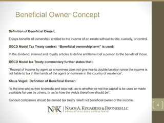 Beneficial Owner Concept
Definition of Beneficial Owner:
Enjoys benefits of ownership/ entitled to the income of an estate without its title, custody, or control.
OECD Model Tax Treaty context “Beneficial ownership term” is used:
In the dividend, interest and royalty articles to define entitlement of a person to the benefit of those.
OECD Model tax Treaty commentary further states that :
“Receipt of income by agent or a nominee does not give rise to double taxation since the income is
not liable to tax in the hands of the agent or nominee in the country of residence”.
Klaus Vogel: Definition of Beneficial Owner:
“Is the one who is free to decide and take risk, as to whether or not the capital is be used or made
available for use by others, or as to how the yields therefrom should be”.
Conduit companies should be denied tax treaty relief/ not beneficial owner of the income.
4
 