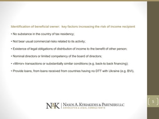 Identification of beneficial owner: key factors increasing the risk of income recipient
• No substance in the country of tax residency;
• Not bear usual commercial risks related to its activity;
• Existence of legal obligations of distribution of income to the benefit of other person;
• Nominal directors or limited competency of the board of directors;
• «Mirror» transactions or substantially similar conditions (e.g. back-to back financing);
• Provide loans, from loans received from countries having no DTT with Ukraine (e.g. BVI).
5
 