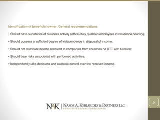 Identification of beneficial owner: General recommendations
• Should have substance of business activity (office /duly qualified employees in residence country);
• Should possess a sufficient degree of independence in disposal of income;
• Should not distribute income received to companies from countries no DTT with Ukraine;
• Should bear risks associated with performed activities;
• Independently take decisions and exercise control over the received income.
6
 