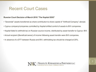 Recent Court Cases
Russian Court Decision of March 2016 “The Kapital OOO”
• “Severstal” assets transferred as share contribution to share capital of “Artificial Company” abroad.
• Cyprus company/companies controlled by Kapital shifted control of assets to BVI companies.
• Kapital failed to withhold tax on Russian source income, distributed by asset transfer to Cyprus- BVI.
• Actual recipient (Beneficial owner) of income following asset transfer were BVI companies.
• In absence of a DTT between Russia and BVI, withholding tax should be charged at 20%.
7
 