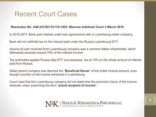 Recent Court Cases
Resolution No. А40-241361/15-115-1953 Moscow Arbitrazh Court 3 March 2016
In 2010-2011, Bank paid interest under loan agreements with a Luxembourg sister company.
Bank did not withhold tax on the interest paid under the Russia Luxembourg DTT.
Source of cash received from Luxembourg company was a common Italian shareholder, which
afterwards received around 70% of the interest income.
Tax authorities applied Russia-Italy DTT and assessed tax at 10% on the whole amount of interest
paid from Russia.
Italian parent company was deemed the “Beneficial Owner” of the entire income amount, even
though a portion of the income remained in Luxembourg.
Court ruled that the Luxembourg company did not determine the economic future of the income
received, when examining the term “actual recipient of income”.
8
 