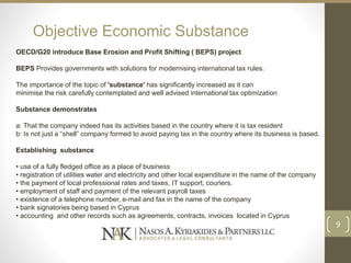 Objective Economic Substance
OECD/G20 introduce Base Erosion and Profit Shifting ( BEPS) project
BEPS Provides governments with solutions for modernising international tax rules.
The importance of the topic of 'substance' has significantly increased as it can
minimise the risk carefully contemplated and well advised international tax optimization
Substance demonstrates
a: That the company indeed has its activities based in the country where it is tax resident
b: Is not just a “shell” company formed to avoid paying tax in the country where its business is based.
Establishing substance
• use of a fully fledged office as a place of business
• registration of utilities water and electricity and other local expenditure in the name of the company
• the payment of local professional rates and taxes, IT support, couriers.
• employment of staff and payment of the relevant payroll taxes
• existence of a telephone number, e-mail and fax in the name of the company
• bank signatories being based in Cyprus
• accounting and other records such as agreements, contracts, invoices located in Cyprus
9
 